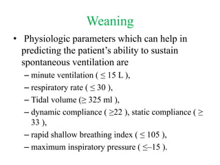 Weaning
• Physiologic parameters which can help in
predicting the patient’s ability to sustain
spontaneous ventilation are
– minute ventilation ( ≤ 15 L ),
– respiratory rate ( ≤ 30 ),
– Tidal volume (≥ 325 ml ),
– dynamic compliance ( ≥22 ), static compliance ( ≥
33 ),
– rapid shallow breathing index ( ≤ 105 ),
– maximum inspiratory pressure ( ≤–15 ).
 