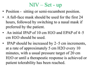 NIV – Set - up
• Position - sitting or semi-recumbent position.
• A full-face mask should be used for the first 24
hours, followed by switching to a nasal mask if
preferred by the patient.
• An initial IPAP of 10 cm H2O and EPAP of 4–5
cm H2O should be used.
• IPAP should be increased by 2–5 cm increments,
at a rate of approximately 5 cm H2O every 10
minutes, with a usual pressure target of 20 cm
H2O or until a therapeutic response is achieved or
patient tolerability has been reached.
 