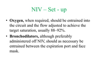 NIV – Set - up
• Oxygen, when required, should be entrained into
the circuit and the flow adjusted to achieve the
target saturation, usually 88–92%.
• Bronchodilators, although preferably
administered off NIV, should as necessary be
entrained between the expiration port and face
mask.
 