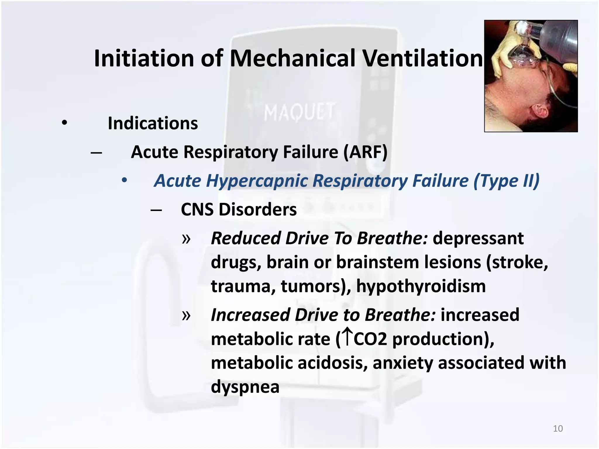Initiation of Mechanical Ventilation 
• Indications 
– Acute Respiratory Failure (ARF) 
• Acute Hypercapnic Respiratory Failure (Type II) 
– CNS Disorders 
» Reduced Drive To Breathe: depressant 
drugs, brain or brainstem lesions (stroke, 
trauma, tumors), hypothyroidism 
» Increased Drive to Breathe: increased 
metabolic rate (CO2 production), 
metabolic acidosis, anxiety associated with 
dyspnea 
10 
 