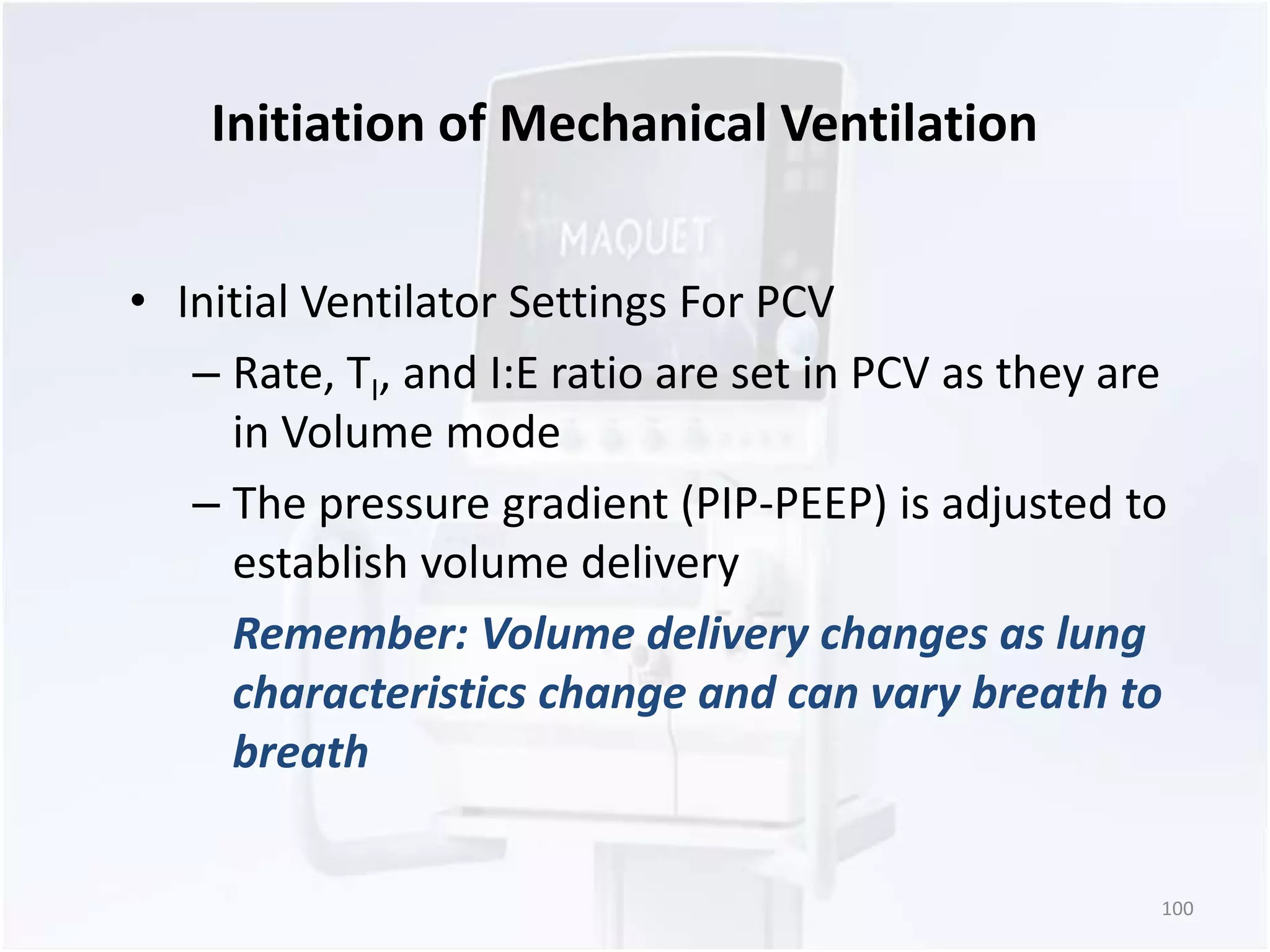 Initiation of Mechanical Ventilation 
• Initial Ventilator Settings For PCV 
– Rate, TI, and I:E ratio are set in PCV as they are 
in Volume mode 
– The pressure gradient (PIP-PEEP) is adjusted to 
establish volume delivery 
Remember: Volume delivery changes as lung 
characteristics change and can vary breath to 
breath 
100 
 