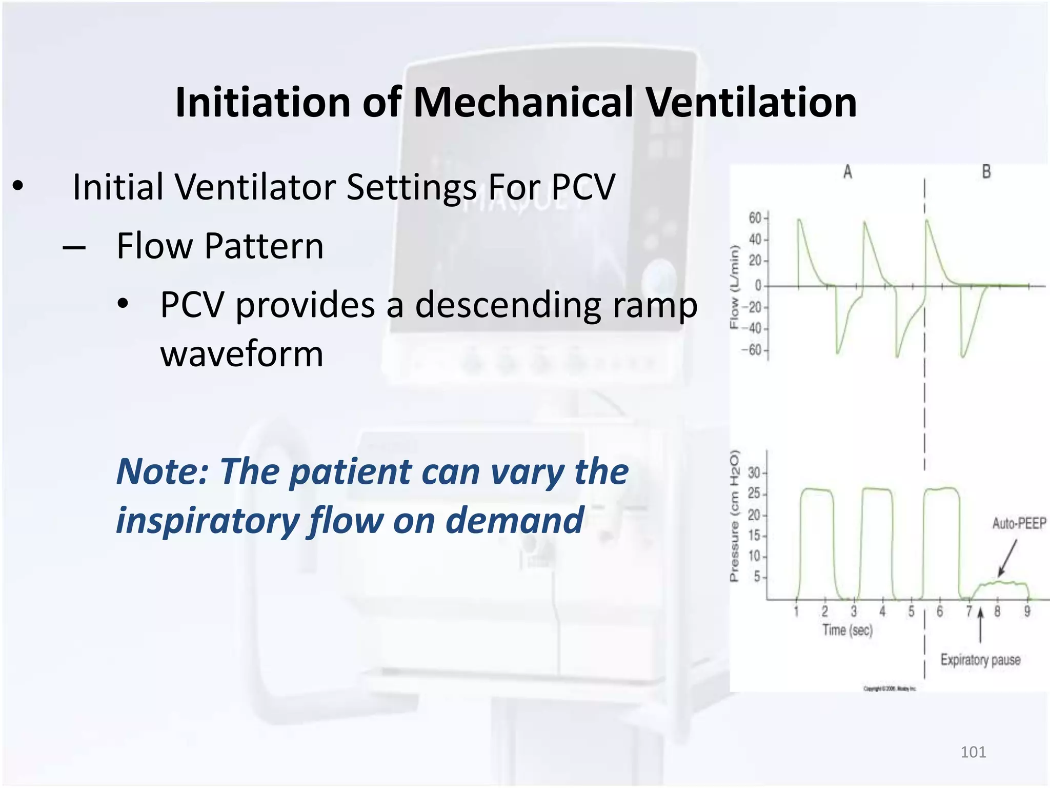 Initiation of Mechanical Ventilation 
• Initial Ventilator Settings For PCV 
– Flow Pattern 
• PCV provides a descending ramp 
waveform 
Note: The patient can vary the 
inspiratory flow on demand 
101 
 