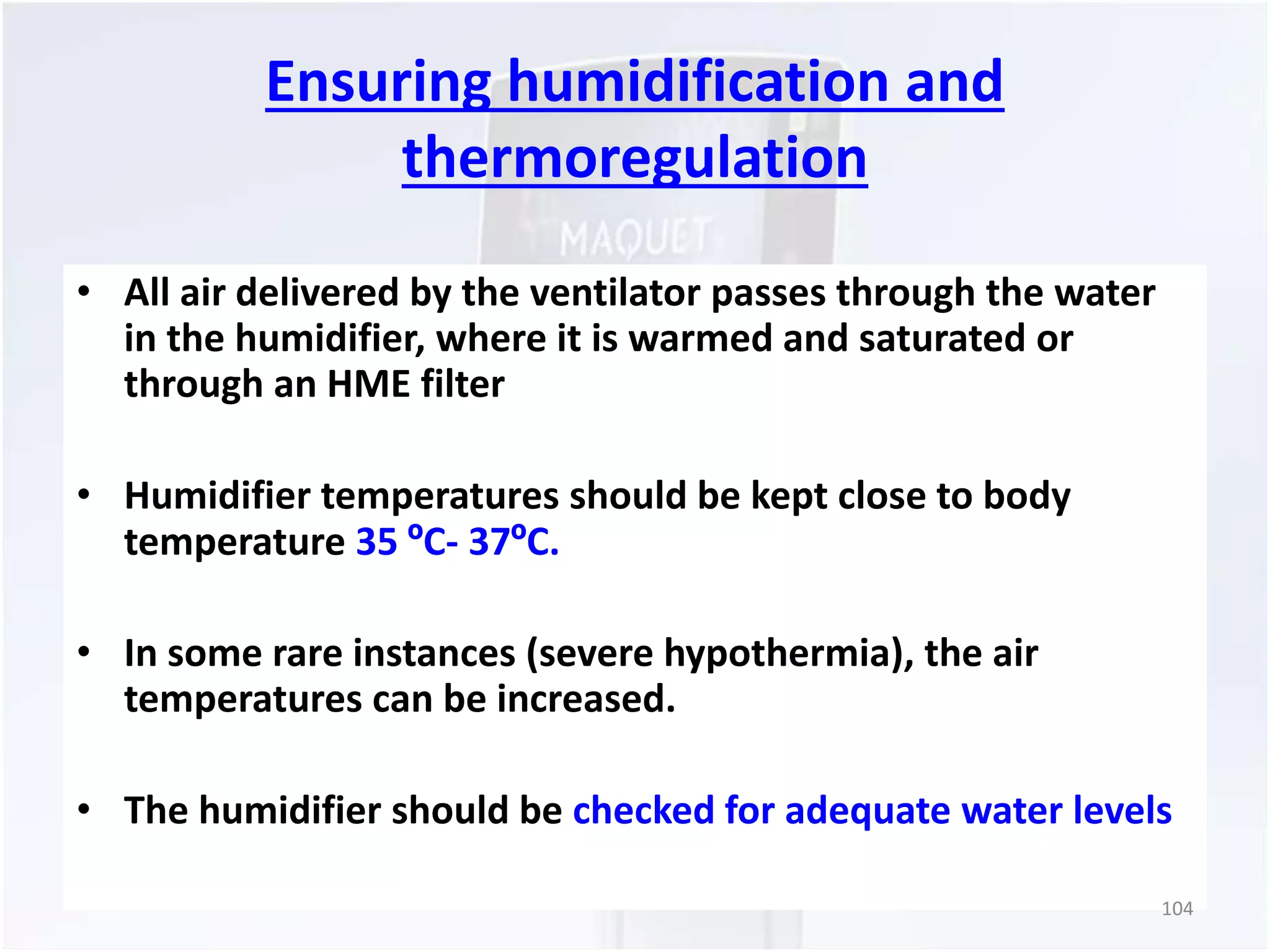 Ensuring humidification and 
thermoregulation 
• All air delivered by the ventilator passes through the water 
in the humidifier, where it is warmed and saturated or 
through an HME filter 
• Humidifier temperatures should be kept close to body 
temperature 35 ºC- 37ºC. 
• In some rare instances (severe hypothermia), the air 
temperatures can be increased. 
• The humidifier should be checked for adequate water levels 
104 
 