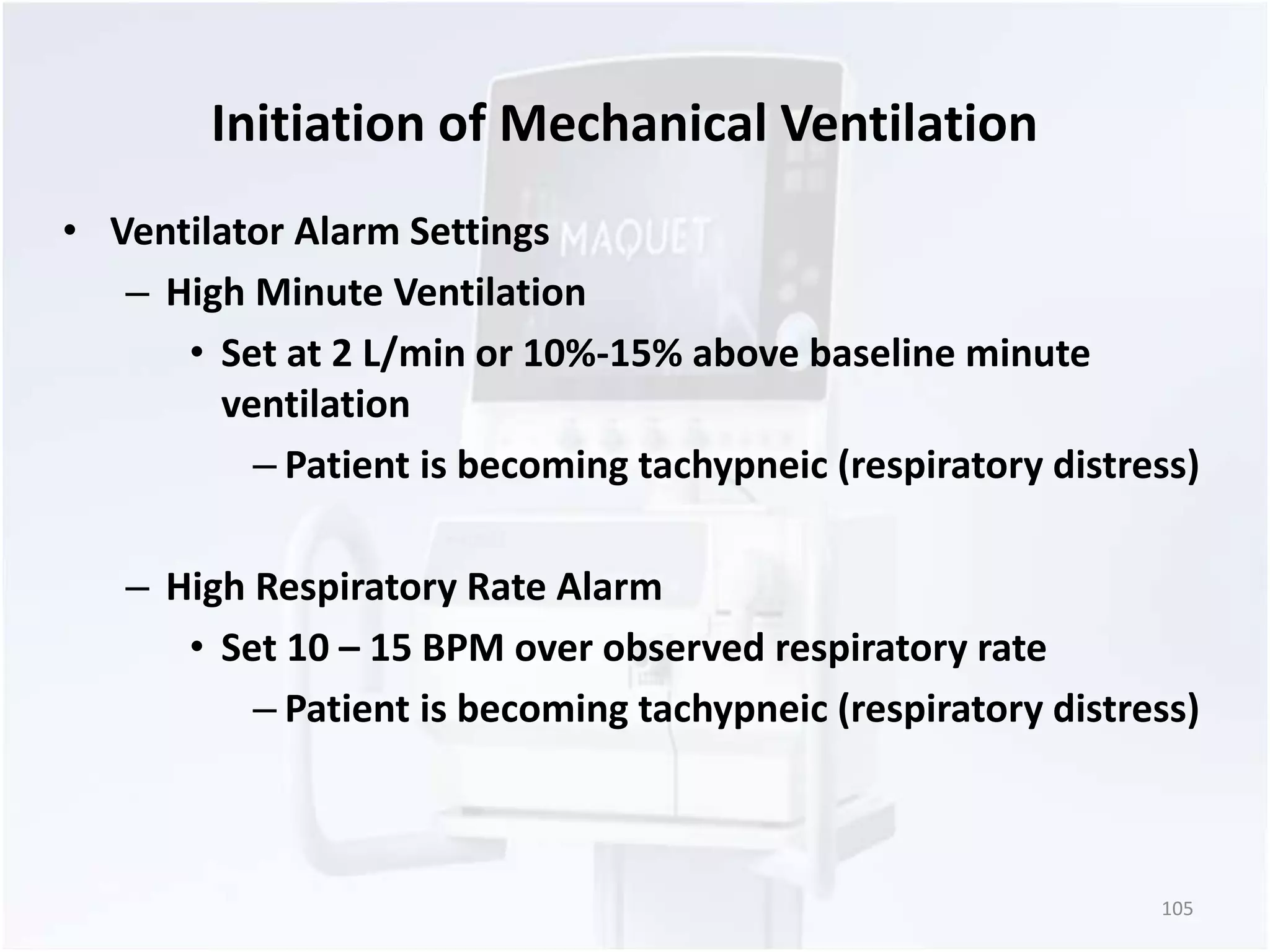 Initiation of Mechanical Ventilation 
• Ventilator Alarm Settings 
– High Minute Ventilation 
• Set at 2 L/min or 10%-15% above baseline minute 
ventilation 
– Patient is becoming tachypneic (respiratory distress) 
– High Respiratory Rate Alarm 
• Set 10 – 15 BPM over observed respiratory rate 
– Patient is becoming tachypneic (respiratory distress) 
105 
 