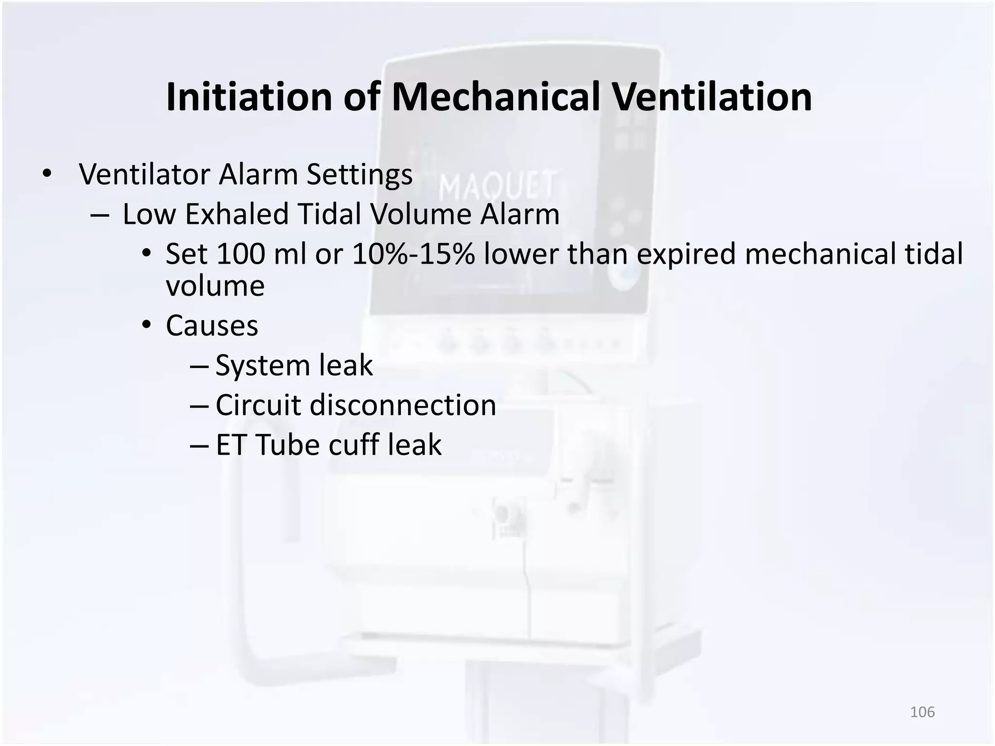 Initiation of Mechanical Ventilation 
• Ventilator Alarm Settings 
– Low Exhaled Tidal Volume Alarm 
• Set 100 ml or 10%-15% lower than expired mechanical tidal 
volume 
• Causes 
– System leak 
– Circuit disconnection 
– ET Tube cuff leak 
106 
 