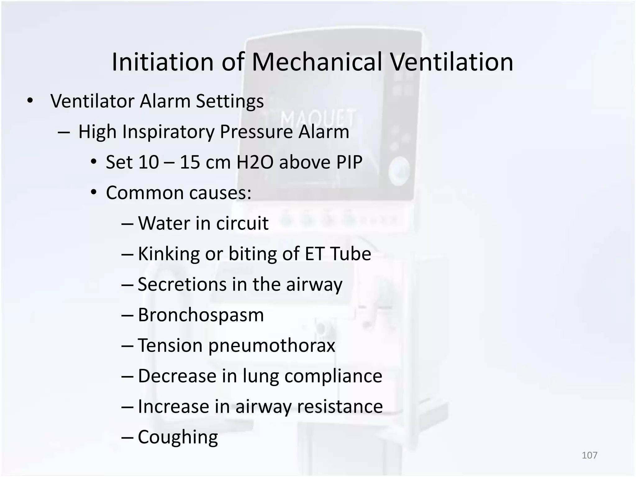 Initiation of Mechanical Ventilation 
• Ventilator Alarm Settings 
– High Inspiratory Pressure Alarm 
• Set 10 – 15 cm H2O above PIP 
• Common causes: 
–Water in circuit 
– Kinking or biting of ET Tube 
– Secretions in the airway 
– Bronchospasm 
– Tension pneumothorax 
– Decrease in lung compliance 
– Increase in airway resistance 
– Coughing 
107 
 