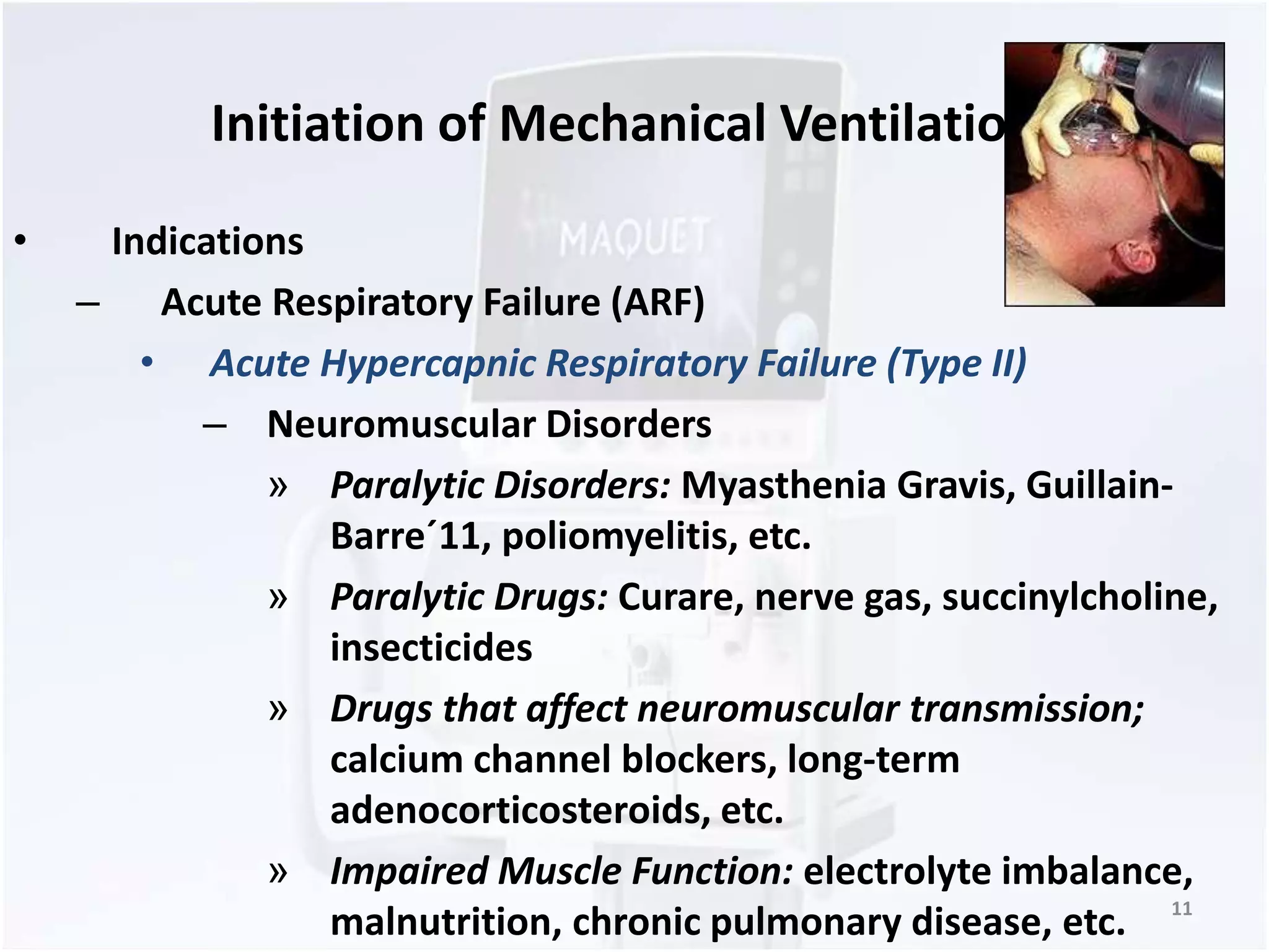 Initiation of Mechanical Ventilation 
• Indications 
– Acute Respiratory Failure (ARF) 
• Acute Hypercapnic Respiratory Failure (Type II) 
– Neuromuscular Disorders 
» Paralytic Disorders: Myasthenia Gravis, Guillain- 
Barre´11, poliomyelitis, etc. 
» Paralytic Drugs: Curare, nerve gas, succinylcholine, 
insecticides 
» Drugs that affect neuromuscular transmission; 
calcium channel blockers, long-term 
adenocorticosteroids, etc. 
» Impaired Muscle Function: electrolyte imbalance, 
malnutrition, chronic pulmonary disease, etc. 11 
 