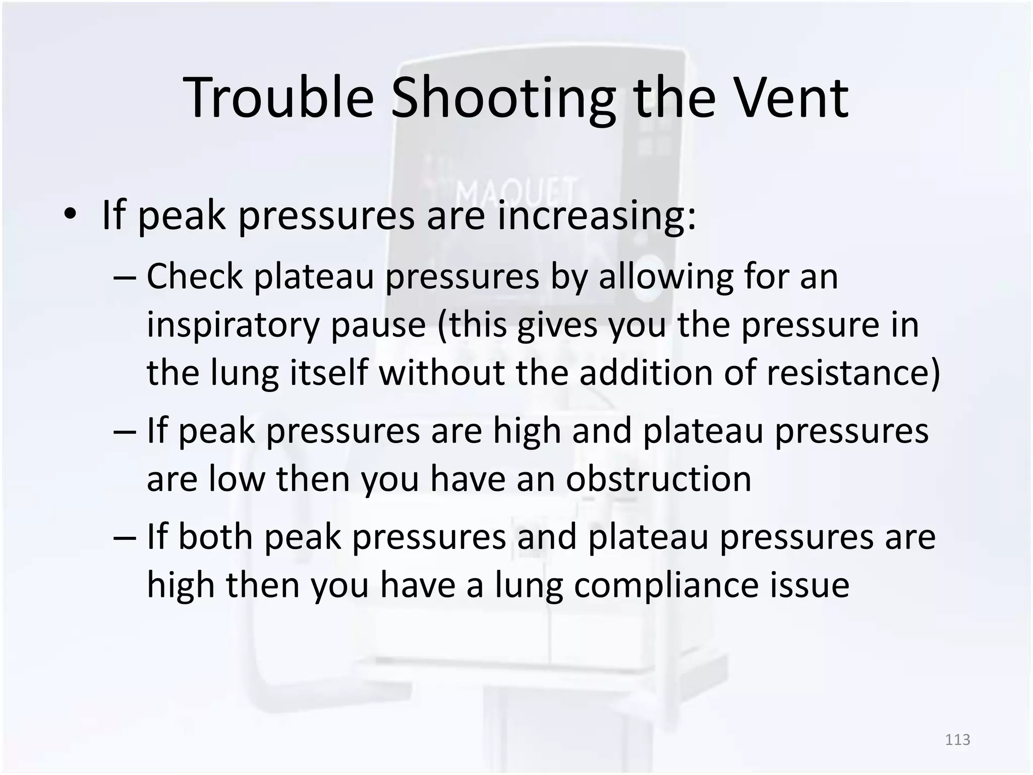 Trouble Shooting the Vent 
• If peak pressures are increasing: 
– Check plateau pressures by allowing for an 
inspiratory pause (this gives you the pressure in 
the lung itself without the addition of resistance) 
– If peak pressures are high and plateau pressures 
are low then you have an obstruction 
– If both peak pressures and plateau pressures are 
high then you have a lung compliance issue 
113 
 