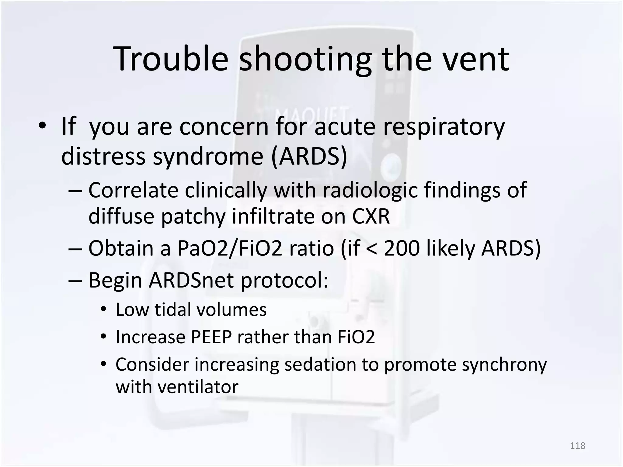 Trouble shooting the vent 
• If you are concern for acute respiratory 
distress syndrome (ARDS) 
– Correlate clinically with radiologic findings of 
diffuse patchy infiltrate on CXR 
– Obtain a PaO2/FiO2 ratio (if < 200 likely ARDS) 
– Begin ARDSnet protocol: 
• Low tidal volumes 
• Increase PEEP rather than FiO2 
• Consider increasing sedation to promote synchrony 
with ventilator 
118 
 