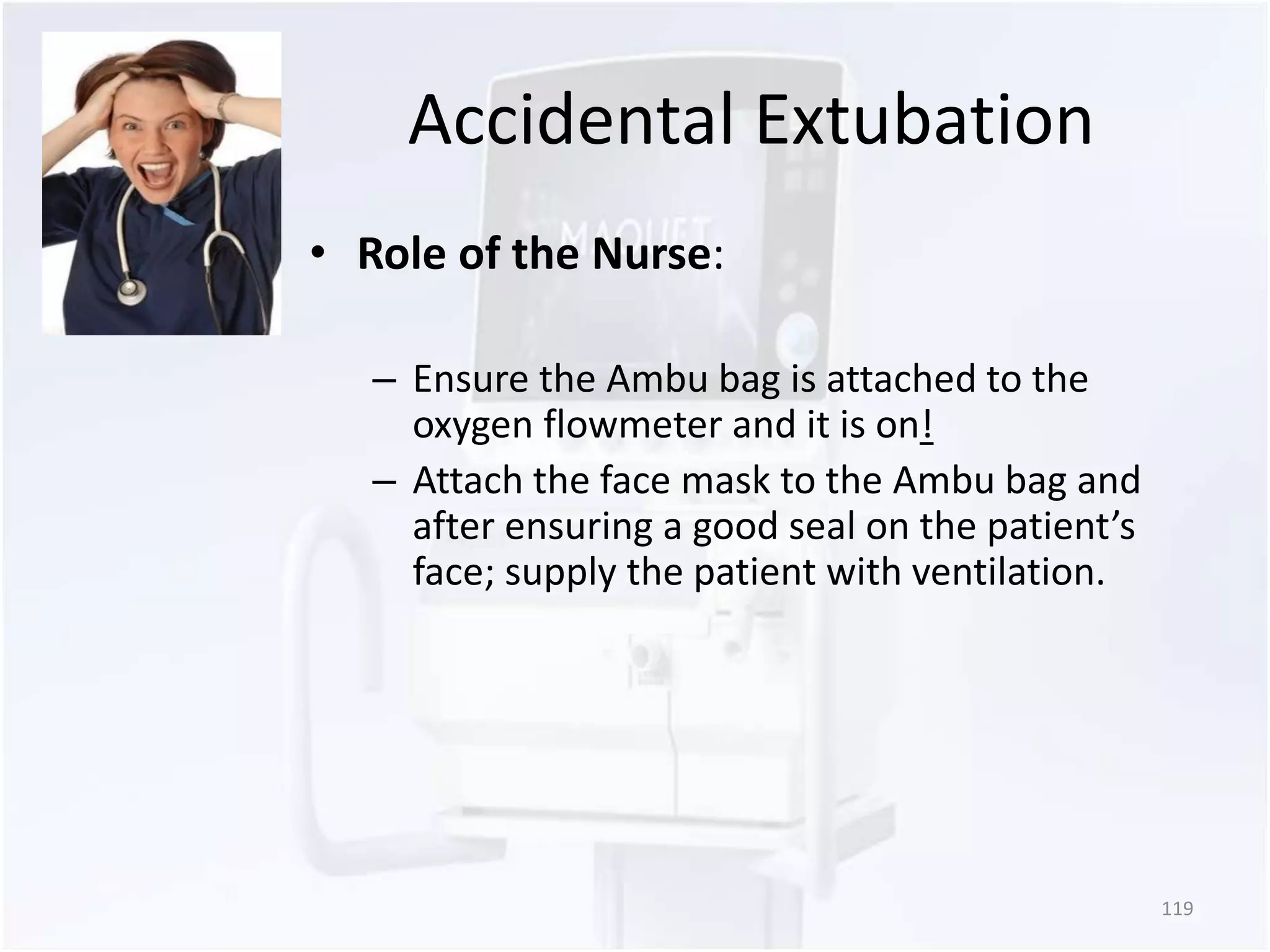 Accidental Extubation 
• Role of the Nurse: 
– Ensure the Ambu bag is attached to the 
oxygen flowmeter and it is on! 
– Attach the face mask to the Ambu bag and 
after ensuring a good seal on the patient’s 
face; supply the patient with ventilation. 
119 
 