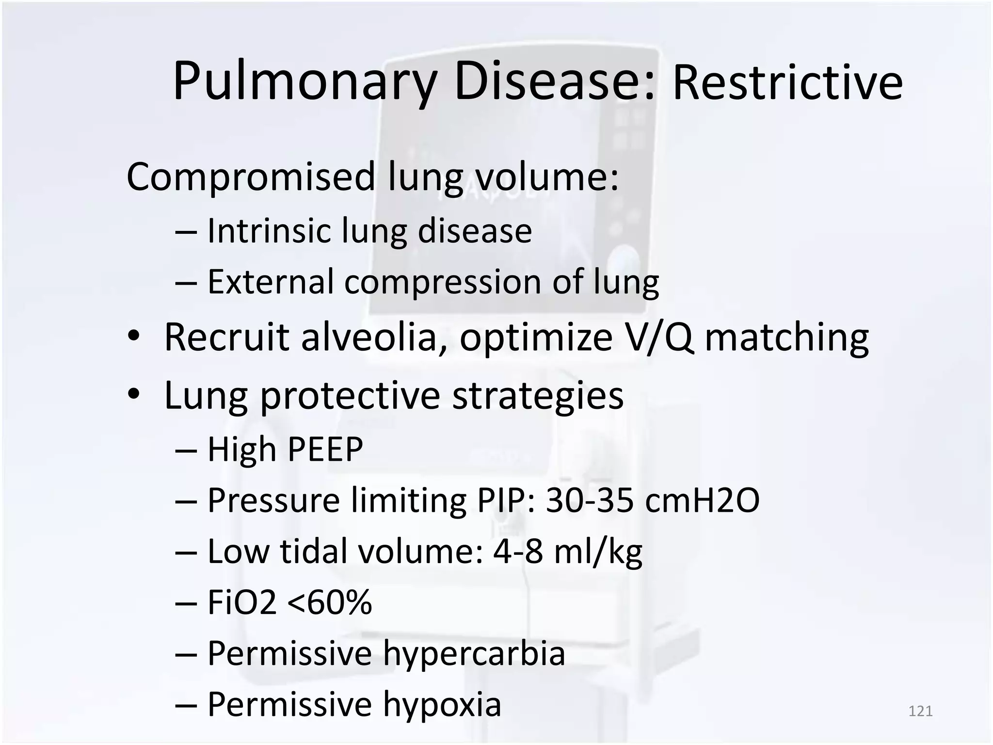 Pulmonary Disease: Restrictive 
Compromised lung volume: 
– Intrinsic lung disease 
– External compression of lung 
• Recruit alveolia, optimize V/Q matching 
• Lung protective strategies 
– High PEEP 
– Pressure limiting PIP: 30-35 cmH2O 
– Low tidal volume: 4-8 ml/kg 
– FiO2 <60% 
– Permissive hypercarbia 
– Permissive hypoxia 121 
 