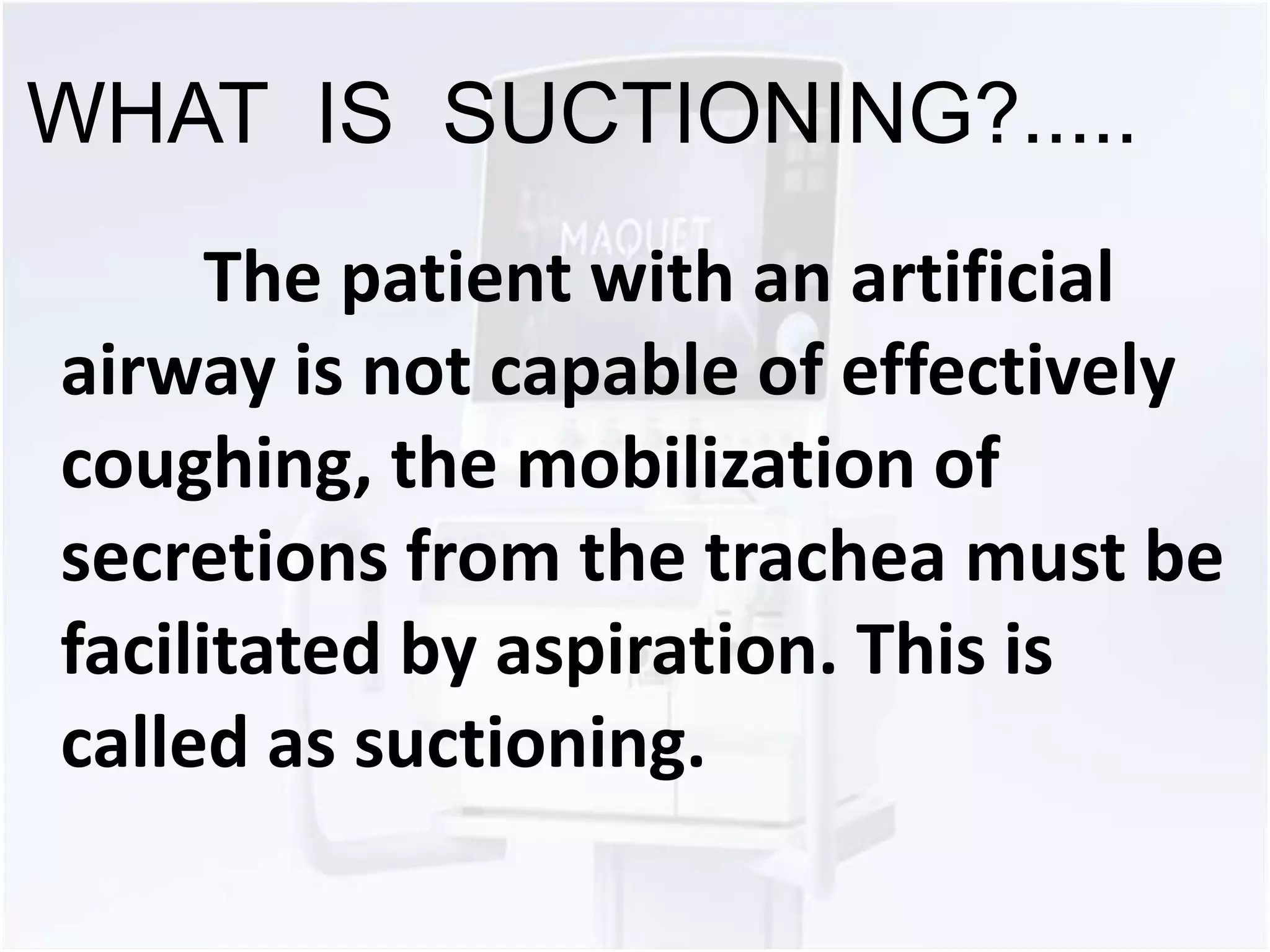 WHAT IS SUCTIONING?..... 
The patient with an artificial 
airway is not capable of effectively 
coughing, the mobilization of 
secretions from the trachea must be 
facilitated by aspiration. This is 
called as suctioning. 
 
