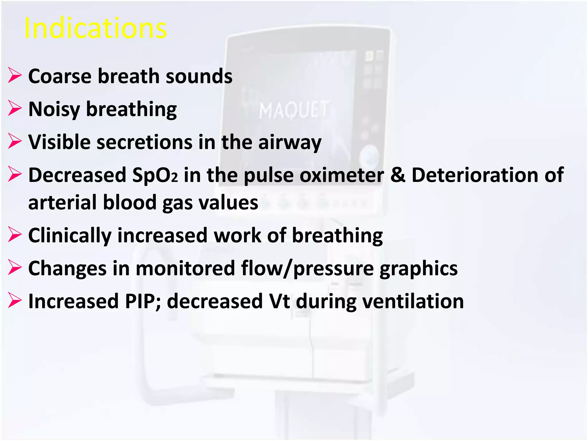 Indications 
 Coarse breath sounds 
 Noisy breathing 
 Visible secretions in the airway 
 Decreased SpO2 in the pulse oximeter & Deterioration of 
arterial blood gas values 
 Clinically increased work of breathing 
 Changes in monitored flow/pressure graphics 
 Increased PIP; decreased Vt during ventilation 
 