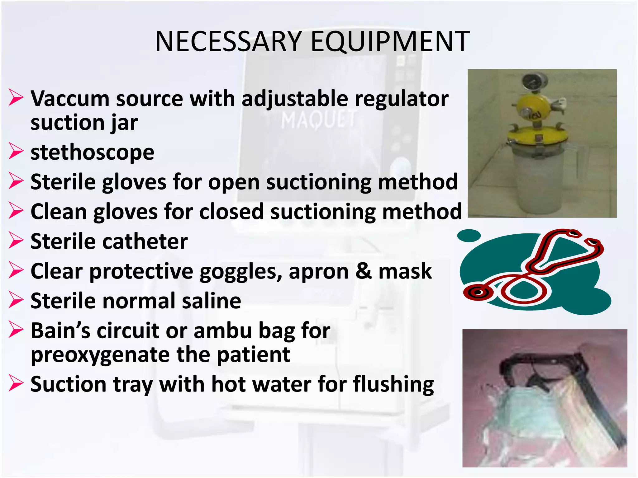 NECESSARY EQUIPMENT 
 Vaccum source with adjustable regulator 
suction jar 
 stethoscope 
 Sterile gloves for open suctioning method 
 Clean gloves for closed suctioning method 
 Sterile catheter 
 Clear protective goggles, apron & mask 
 Sterile normal saline 
 Bain’s circuit or ambu bag for 
preoxygenate the patient 
 Suction tray with hot water for flushing 
 