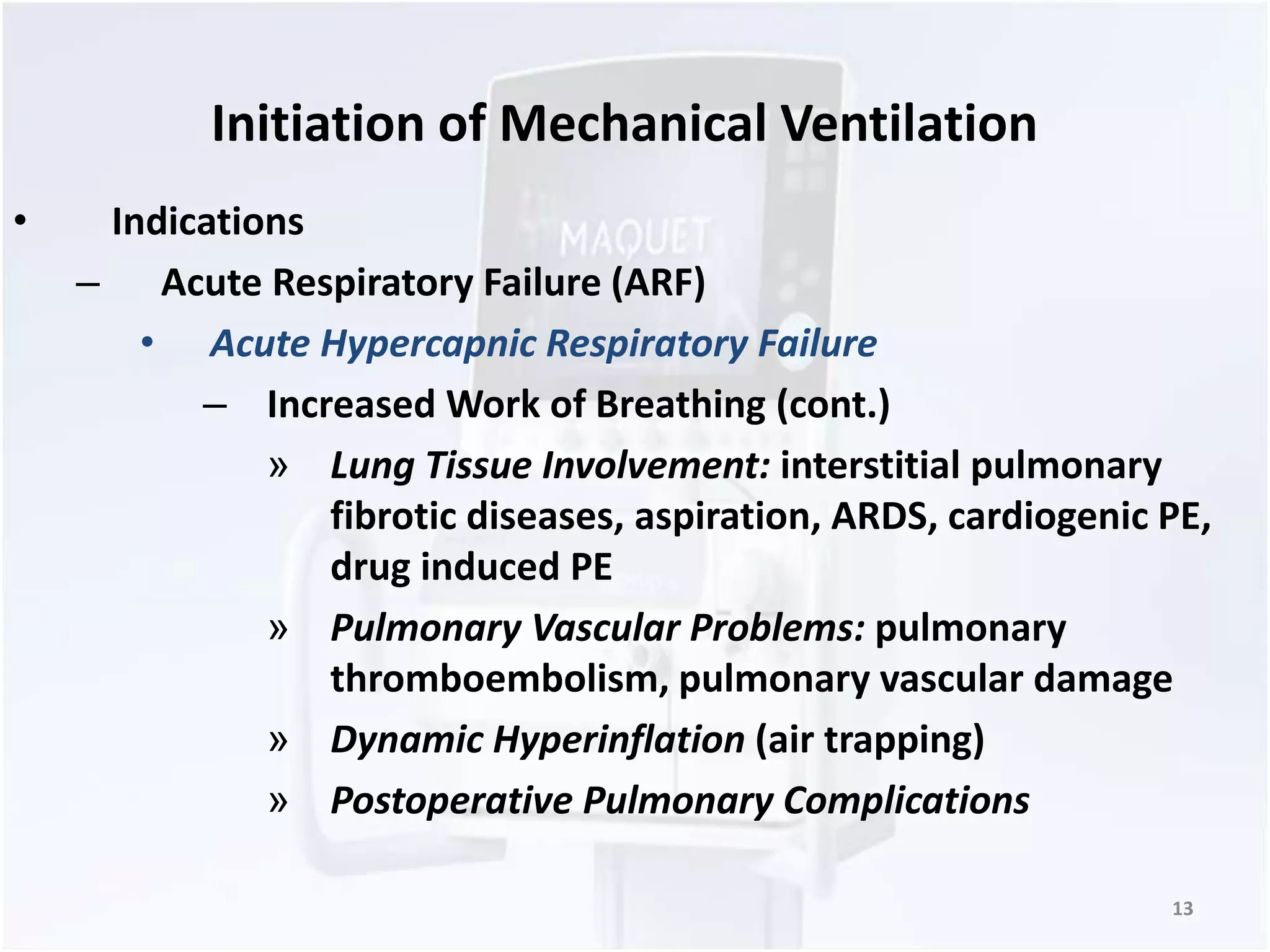 Initiation of Mechanical Ventilation 
• Indications 
– Acute Respiratory Failure (ARF) 
• Acute Hypercapnic Respiratory Failure 
– Increased Work of Breathing (cont.) 
» Lung Tissue Involvement: interstitial pulmonary 
fibrotic diseases, aspiration, ARDS, cardiogenic PE, 
drug induced PE 
» Pulmonary Vascular Problems: pulmonary 
thromboembolism, pulmonary vascular damage 
» Dynamic Hyperinflation (air trapping) 
» Postoperative Pulmonary Complications 
13 
 
