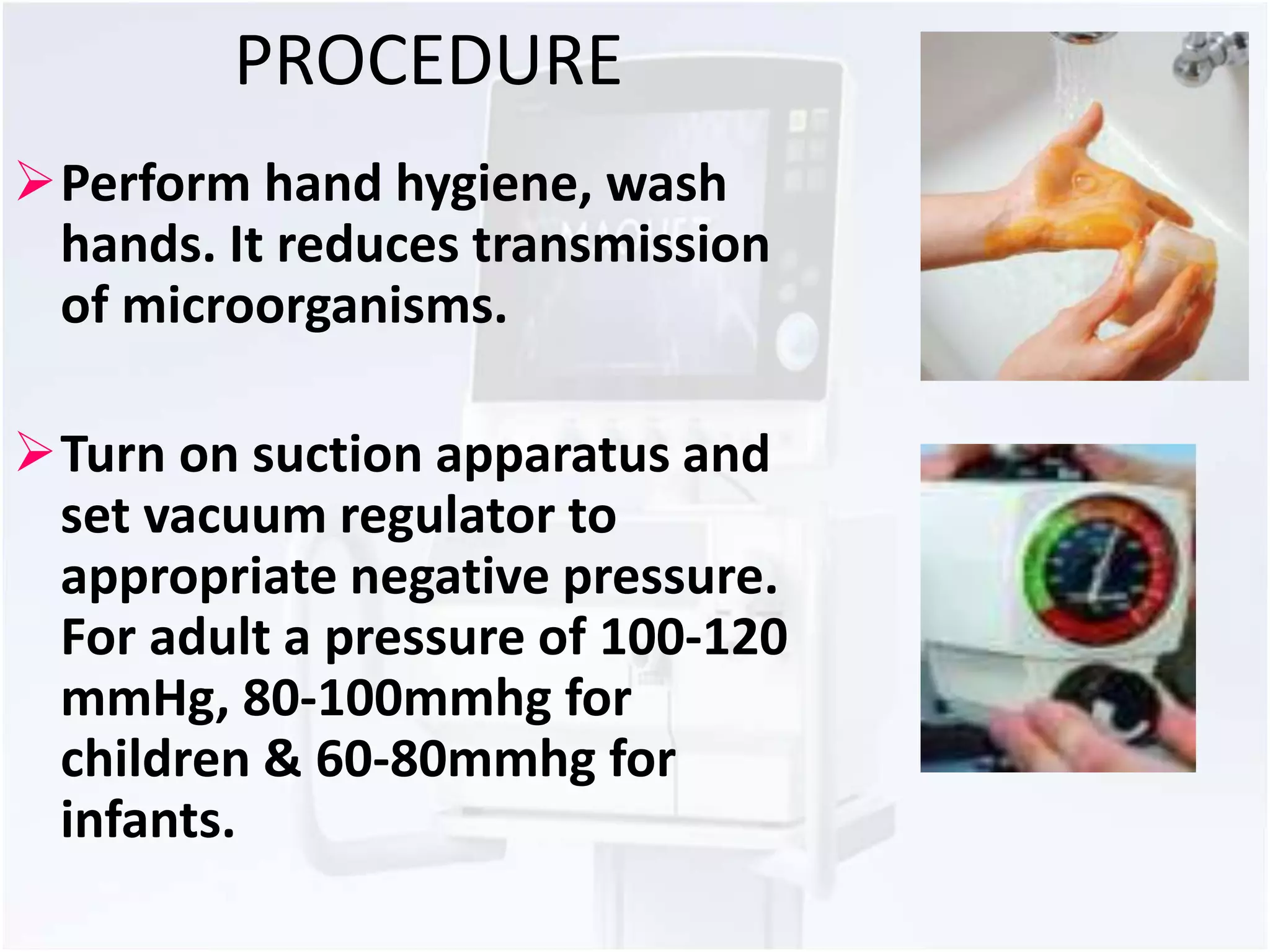 PROCEDURE 
Perform hand hygiene, wash 
hands. It reduces transmission 
of microorganisms. 
Turn on suction apparatus and 
set vacuum regulator to 
appropriate negative pressure. 
For adult a pressure of 100-120 
mmHg, 80-100mmhg for 
children & 60-80mmhg for 
infants. 
 