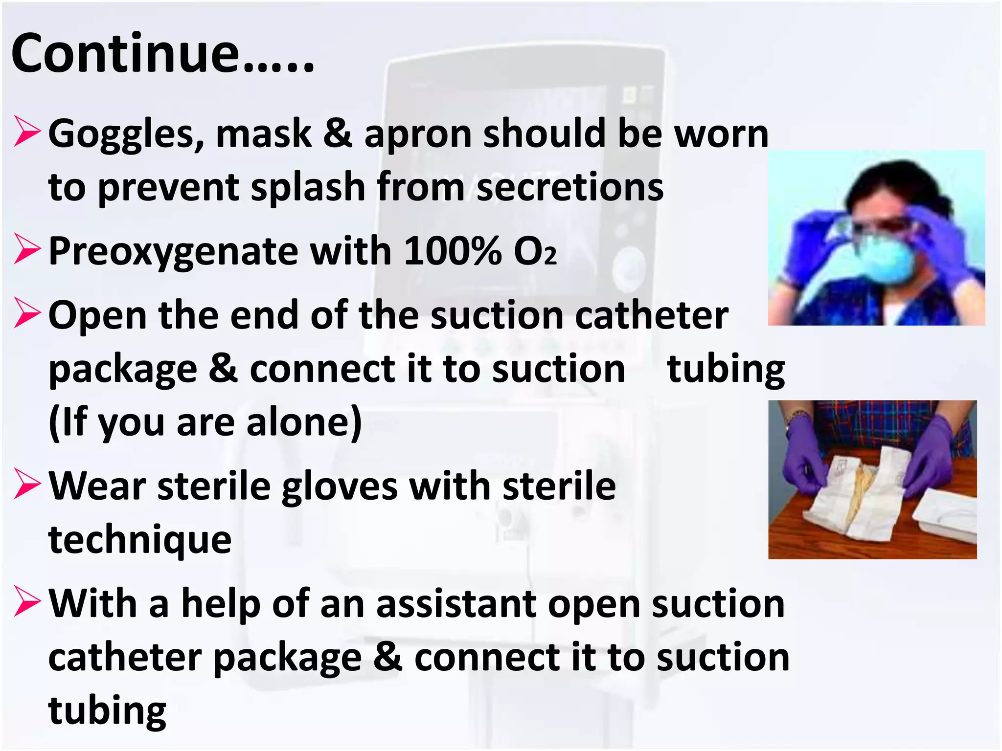 Continue….. 
Goggles, mask & apron should be worn 
to prevent splash from secretions 
Preoxygenate with 100% O2 
Open the end of the suction catheter 
package & connect it to suction tubing 
(If you are alone) 
Wear sterile gloves with sterile 
technique 
With a help of an assistant open suction 
catheter package & connect it to suction 
tubing 
 