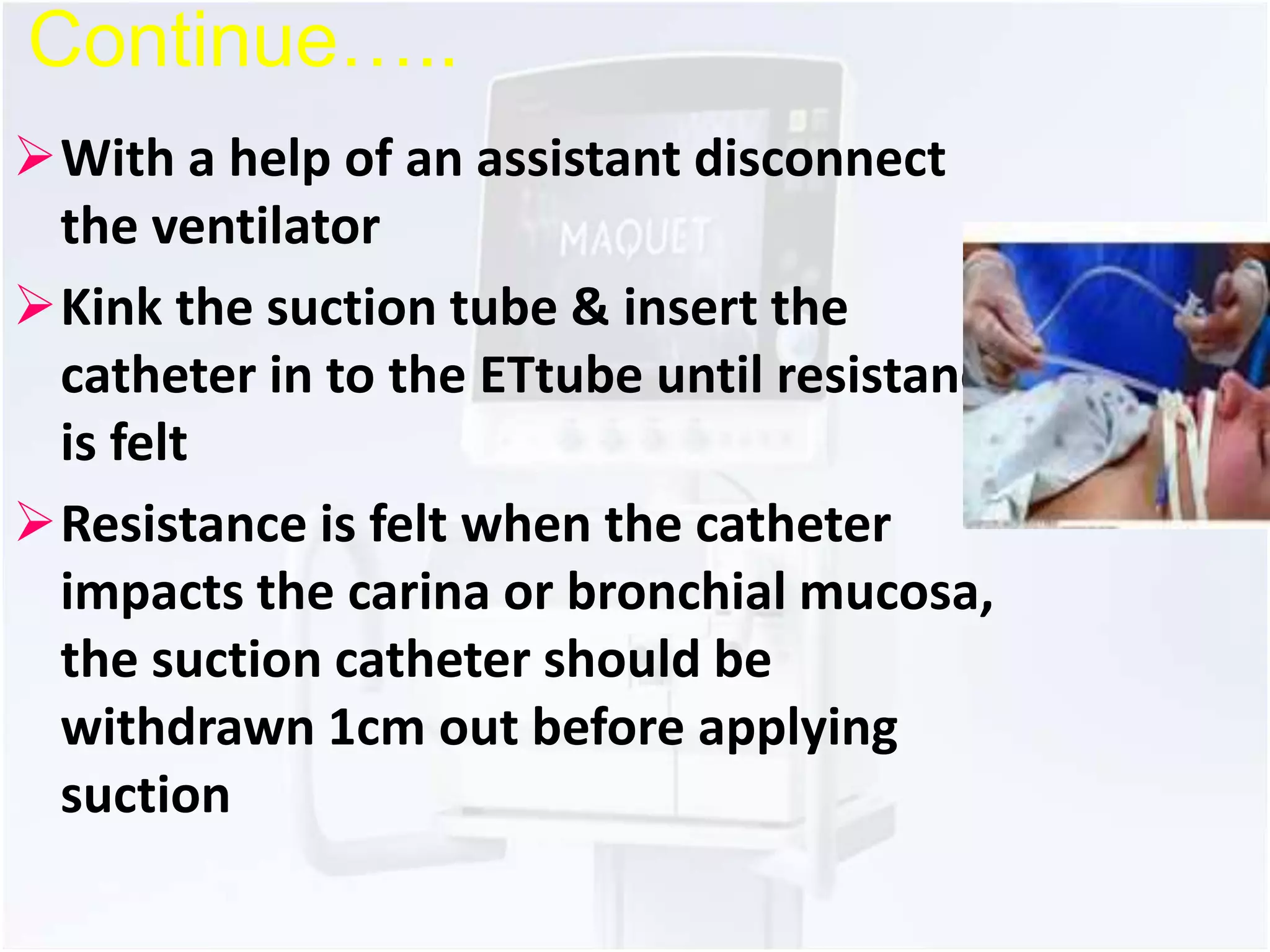Continue….. 
With a help of an assistant disconnect 
the ventilator 
Kink the suction tube & insert the 
catheter in to the ETtube until resistance 
is felt 
Resistance is felt when the catheter 
impacts the carina or bronchial mucosa, 
the suction catheter should be 
withdrawn 1cm out before applying 
suction 
 