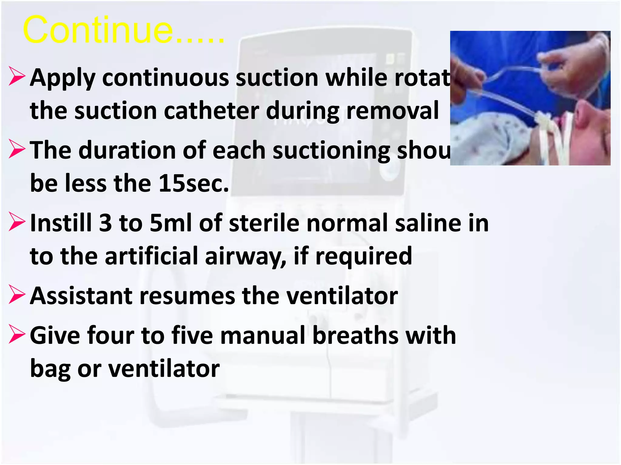 Continue..... 
Apply continuous suction while rotating 
the suction catheter during removal 
The duration of each suctioning should 
be less the 15sec. 
Instill 3 to 5ml of sterile normal saline in 
to the artificial airway, if required 
Assistant resumes the ventilator 
Give four to five manual breaths with 
bag or ventilator 
 