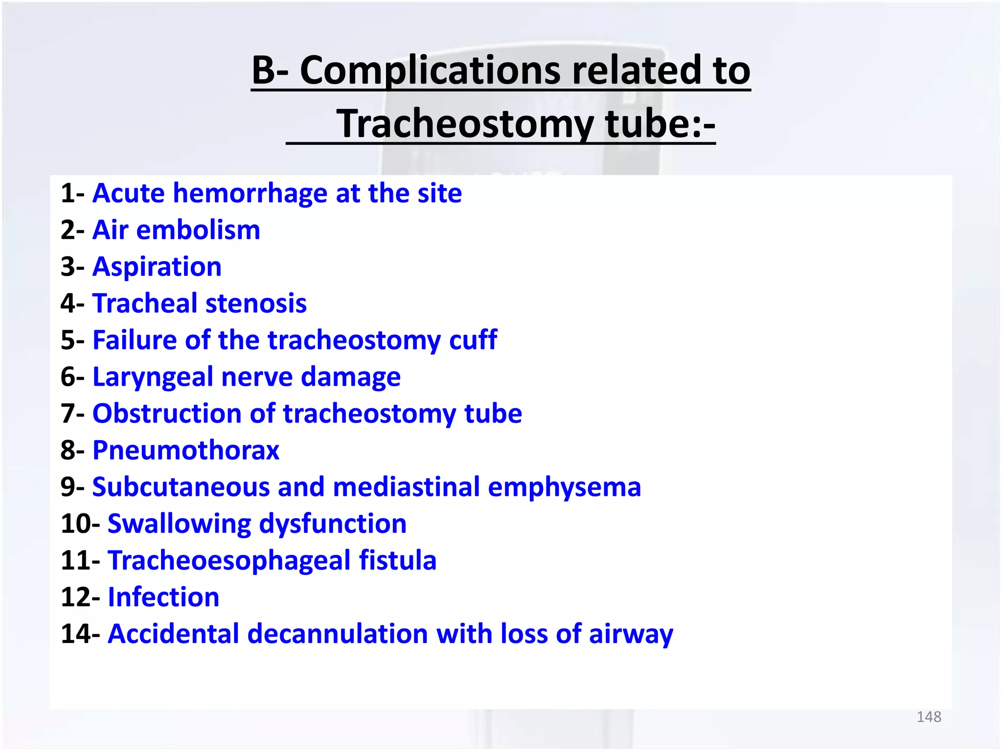 B- Complications related to 
Tracheostomy tube:- 
1- Acute hemorrhage at the site 
2- Air embolism 
3- Aspiration 
4- Tracheal stenosis 
5- Failure of the tracheostomy cuff 
6- Laryngeal nerve damage 
7- Obstruction of tracheostomy tube 
8- Pneumothorax 
9- Subcutaneous and mediastinal emphysema 
10- Swallowing dysfunction 
11- Tracheoesophageal fistula 
12- Infection 
14- Accidental decannulation with loss of airway 
148 
 