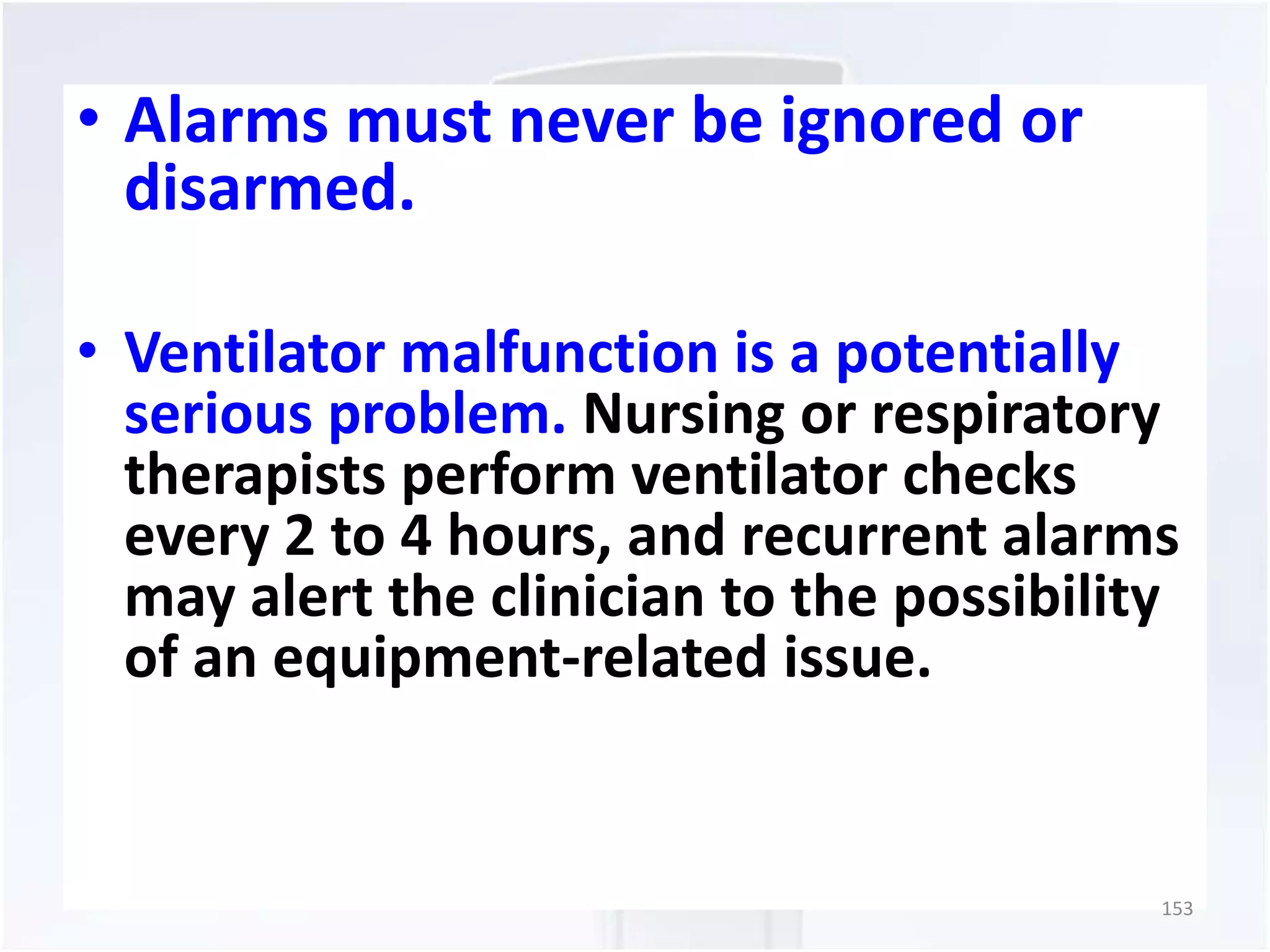 • Alarms must never be ignored or 
disarmed. 
• Ventilator malfunction is a potentially 
serious problem. Nursing or respiratory 
therapists perform ventilator checks 
every 2 to 4 hours, and recurrent alarms 
may alert the clinician to the possibility 
of an equipment-related issue. 
153 
 