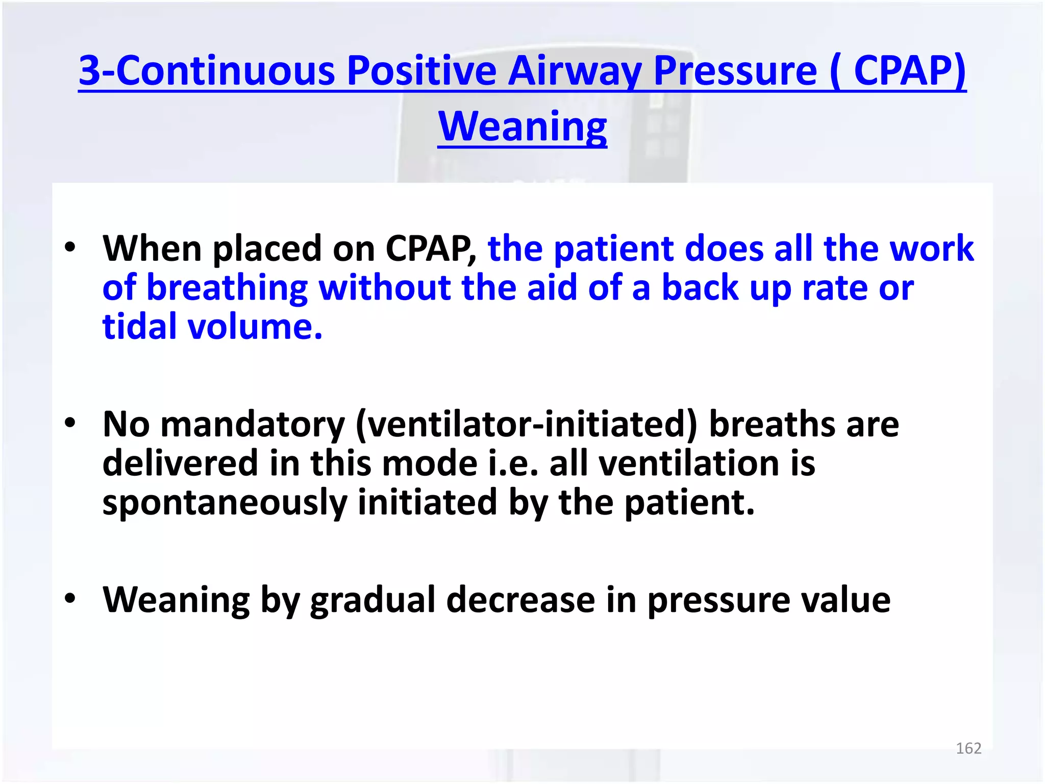 3-Continuous Positive Airway Pressure ( CPAP) 
Weaning 
• When placed on CPAP, the patient does all the work 
of breathing without the aid of a back up rate or 
tidal volume. 
• No mandatory (ventilator-initiated) breaths are 
delivered in this mode i.e. all ventilation is 
spontaneously initiated by the patient. 
• Weaning by gradual decrease in pressure value 
162 
 