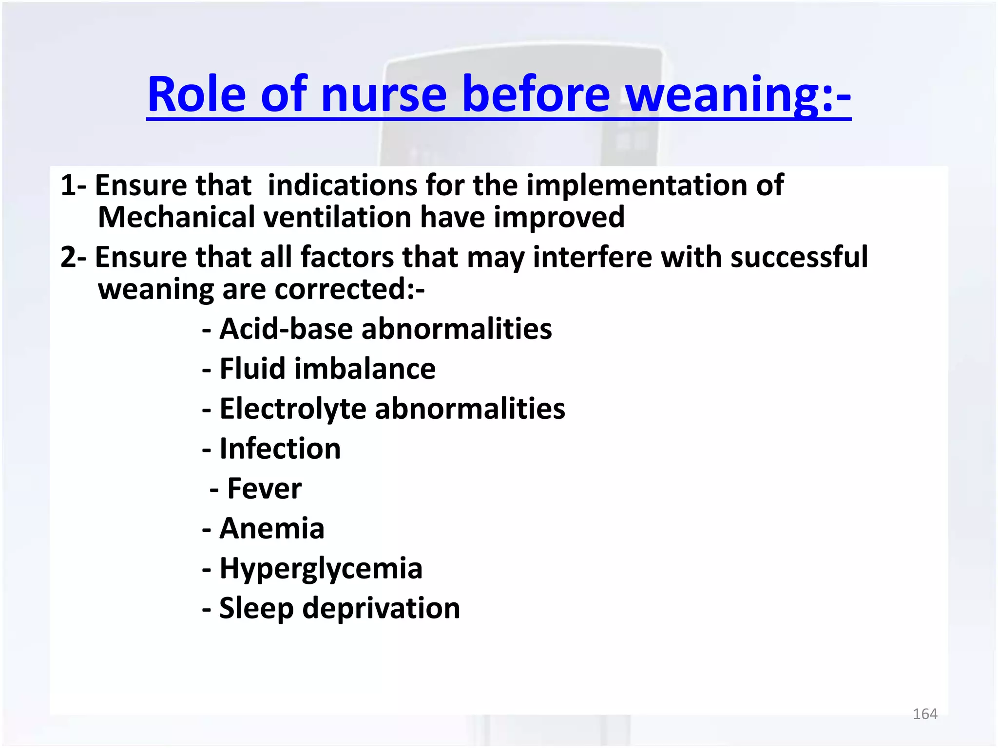 Role of nurse before weaning:- 
1- Ensure that indications for the implementation of 
Mechanical ventilation have improved 
2- Ensure that all factors that may interfere with successful 
weaning are corrected:- 
- Acid-base abnormalities 
- Fluid imbalance 
- Electrolyte abnormalities 
- Infection 
- Fever 
- Anemia 
- Hyperglycemia 
- Sleep deprivation 
164 
 