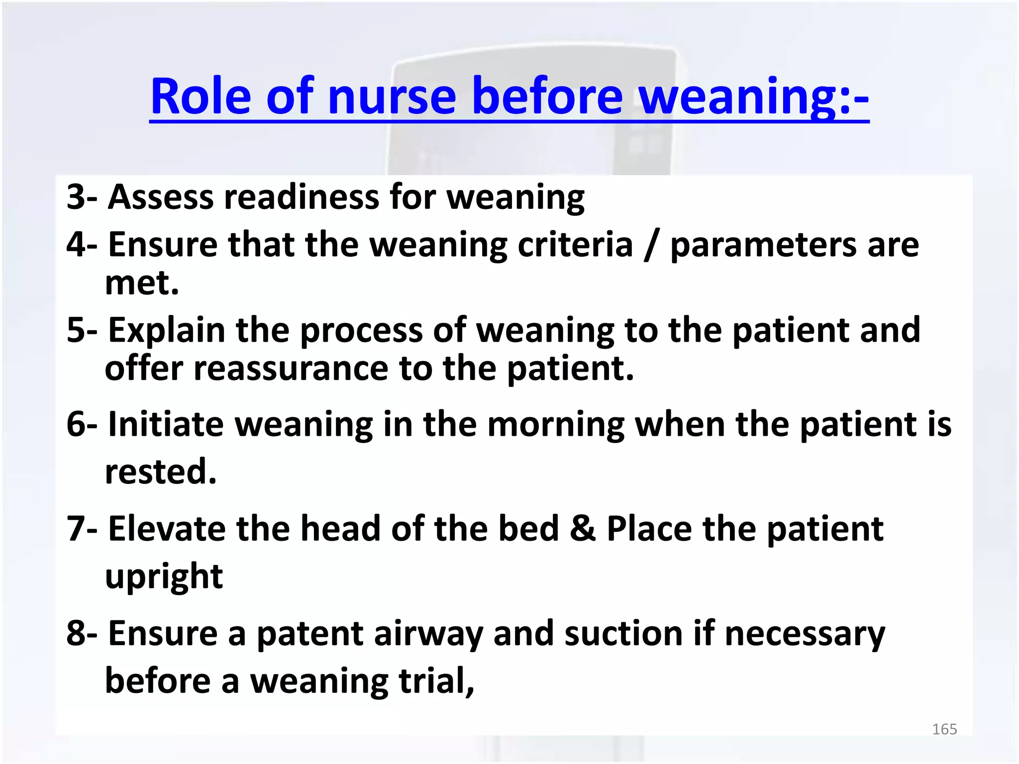 Role of nurse before weaning:- 
3- Assess readiness for weaning 
4- Ensure that the weaning criteria / parameters are 
met. 
5- Explain the process of weaning to the patient and 
offer reassurance to the patient. 
6- Initiate weaning in the morning when the patient is 
rested. 
7- Elevate the head of the bed & Place the patient 
upright 
8- Ensure a patent airway and suction if necessary 
before a weaning trial, 
165 
 