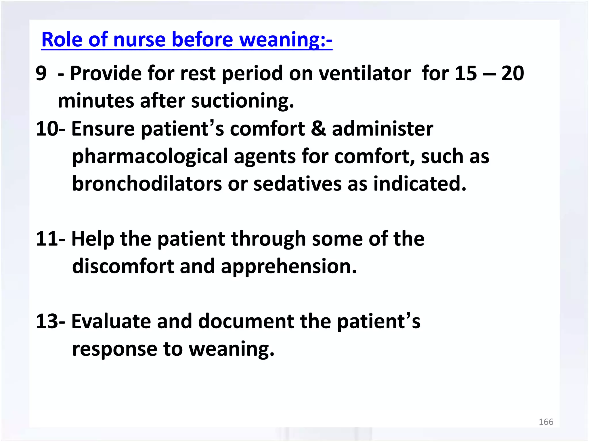 Role of nurse before weaning:- 
9 - Provide for rest period on ventilator for 15 – 20 
minutes after suctioning. 
10- Ensure patient’s comfort & administer 
pharmacological agents for comfort, such as 
bronchodilators or sedatives as indicated. 
11- Help the patient through some of the 
discomfort and apprehension. 
13- Evaluate and document the patient’s 
response to weaning. 
166 
 
