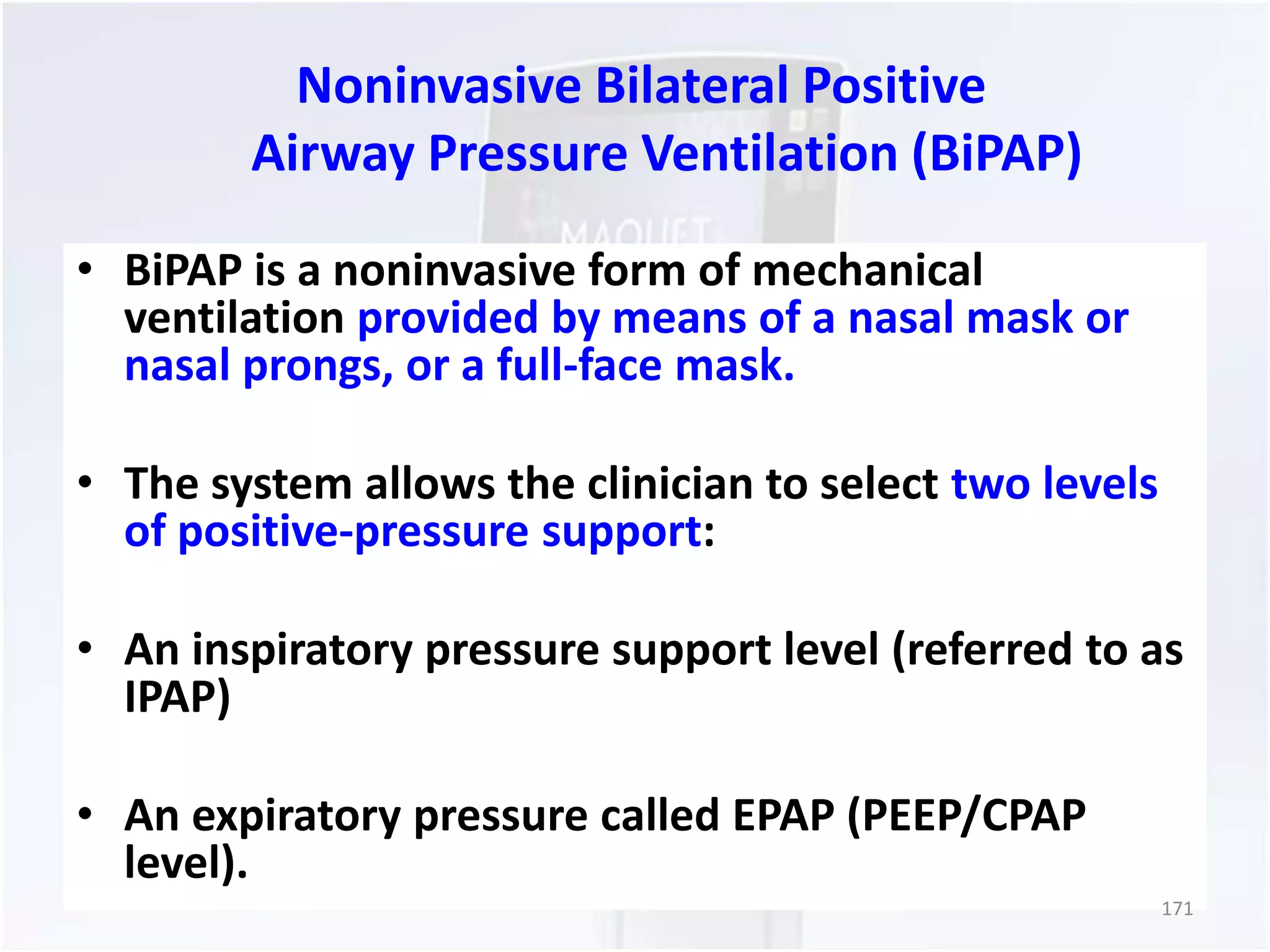Noninvasive Bilateral Positive 
Airway Pressure Ventilation (BiPAP) 
• BiPAP is a noninvasive form of mechanical 
ventilation provided by means of a nasal mask or 
nasal prongs, or a full-face mask. 
• The system allows the clinician to select two levels 
of positive-pressure support: 
• An inspiratory pressure support level (referred to as 
IPAP) 
• An expiratory pressure called EPAP (PEEP/CPAP 
level). 
171 
 