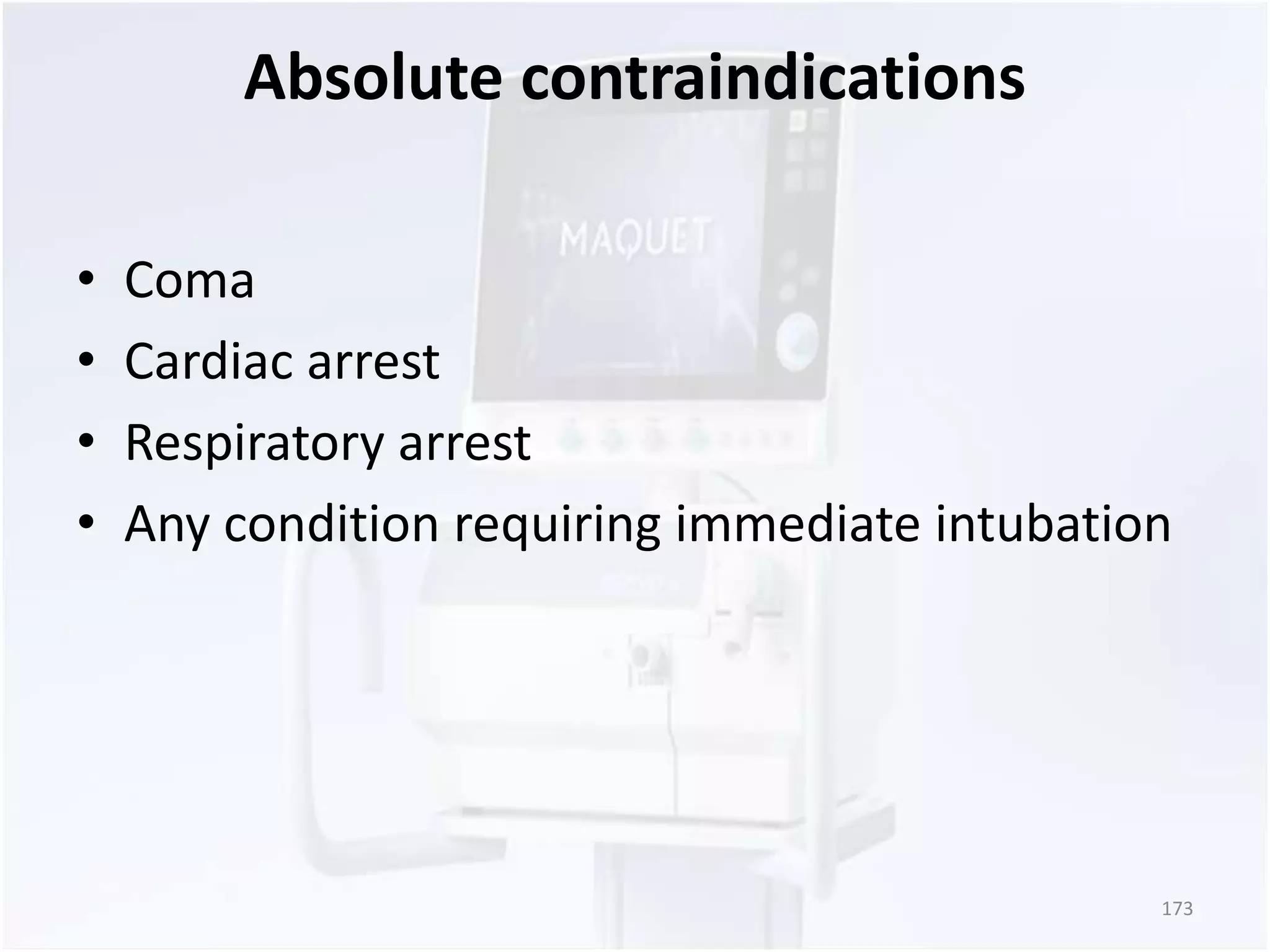 Absolute contraindications 
• Coma 
• Cardiac arrest 
• Respiratory arrest 
• Any condition requiring immediate intubation 
173 
 