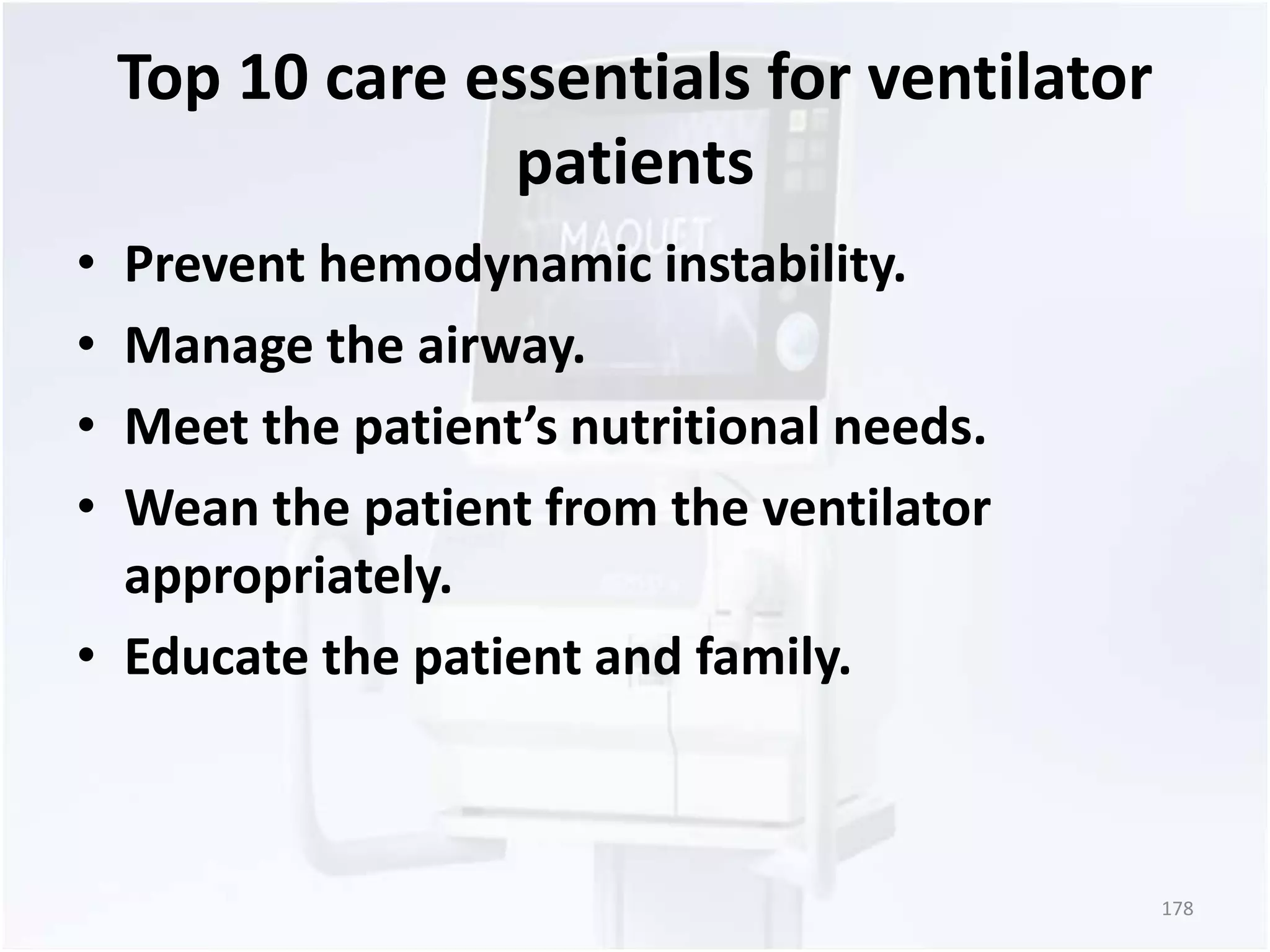 Top 10 care essentials for ventilator 
patients 
• Prevent hemodynamic instability. 
• Manage the airway. 
• Meet the patient’s nutritional needs. 
• Wean the patient from the ventilator 
appropriately. 
• Educate the patient and family. 
178 
 