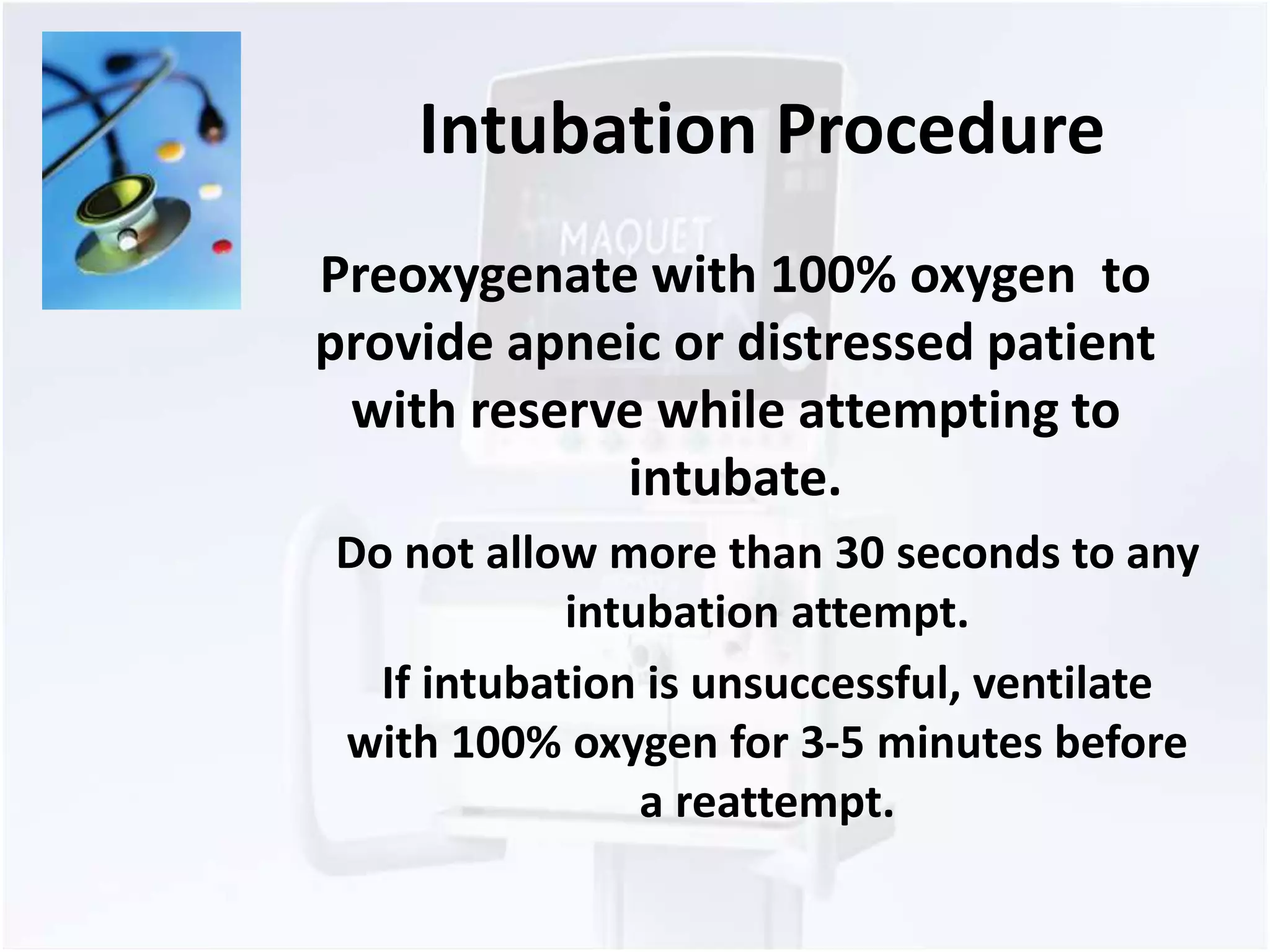 Intubation Procedure 
Preoxygenate with 100% oxygen to 
provide apneic or distressed patient 
with reserve while attempting to 
intubate. 
Do not allow more than 30 seconds to any 
intubation attempt. 
If intubation is unsuccessful, ventilate 
with 100% oxygen for 3-5 minutes before 
a reattempt. 
 
