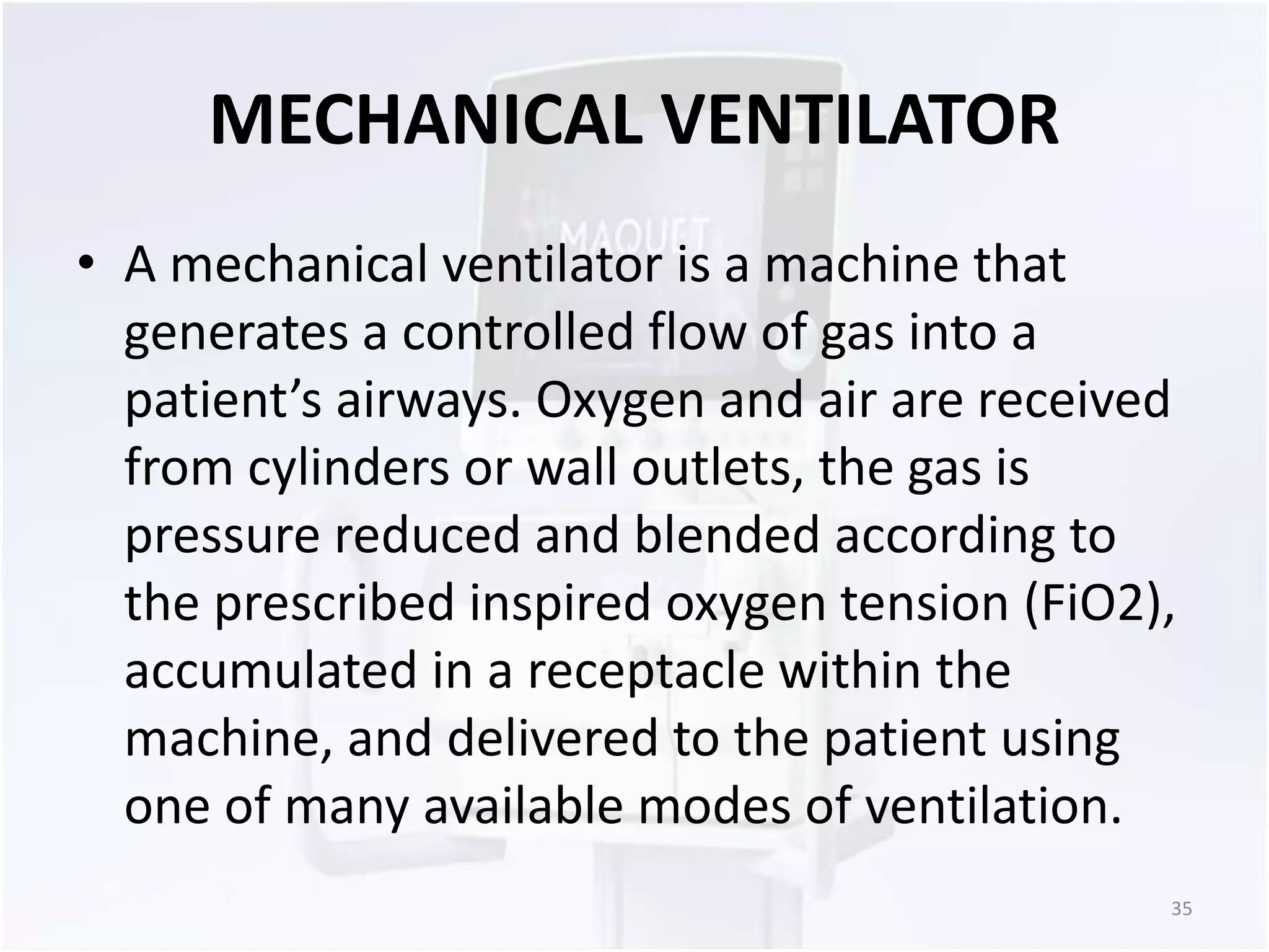 MECHANICAL VENTILATOR 
• A mechanical ventilator is a machine that 
generates a controlled flow of gas into a 
patient’s airways. Oxygen and air are received 
from cylinders or wall outlets, the gas is 
pressure reduced and blended according to 
the prescribed inspired oxygen tension (FiO2), 
accumulated in a receptacle within the 
machine, and delivered to the patient using 
one of many available modes of ventilation. 
35 
 