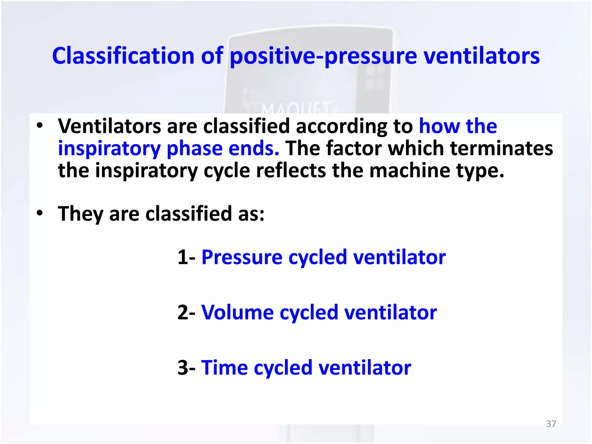 Classification of positive-pressure ventilators 
• Ventilators are classified according to how the 
inspiratory phase ends. The factor which terminates 
the inspiratory cycle reflects the machine type. 
• They are classified as: 
1- Pressure cycled ventilator 
2- Volume cycled ventilator 
3- Time cycled ventilator 
37 
 