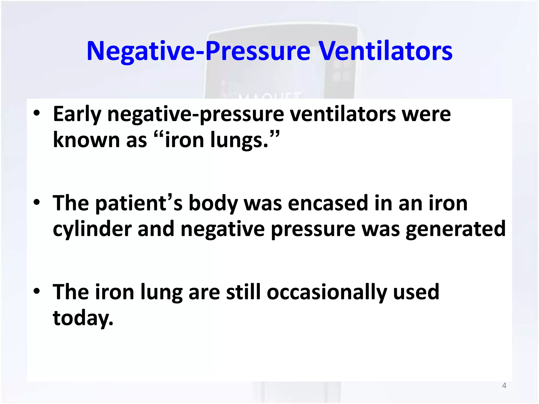 Negative-Pressure Ventilators 
• Early negative-pressure ventilators were 
known as “iron lungs.” 
• The patient’s body was encased in an iron 
cylinder and negative pressure was generated 
• The iron lung are still occasionally used 
today. 
4 
 