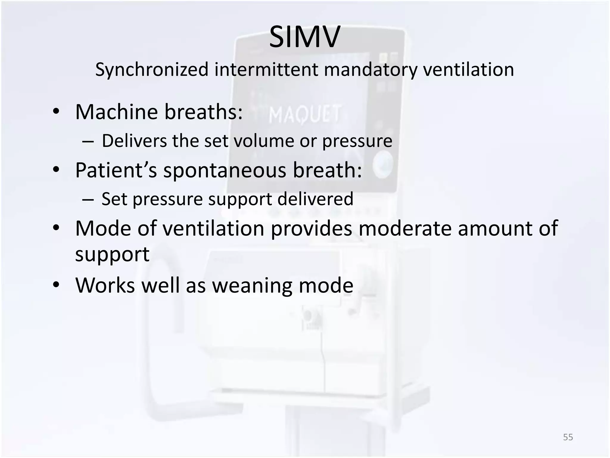 SIMV 
Synchronized intermittent mandatory ventilation 
• Machine breaths: 
– Delivers the set volume or pressure 
• Patient’s spontaneous breath: 
– Set pressure support delivered 
• Mode of ventilation provides moderate amount of 
support 
• Works well as weaning mode 
55 
 