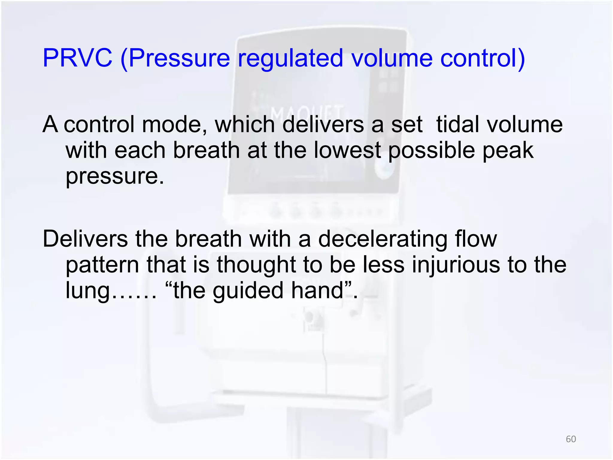 PRVC (Pressure regulated volume control) 
A control mode, which delivers a set tidal volume 
with each breath at the lowest possible peak 
pressure. 
Delivers the breath with a decelerating flow 
pattern that is thought to be less injurious to the 
lung…… “the guided hand”. 
60 
 