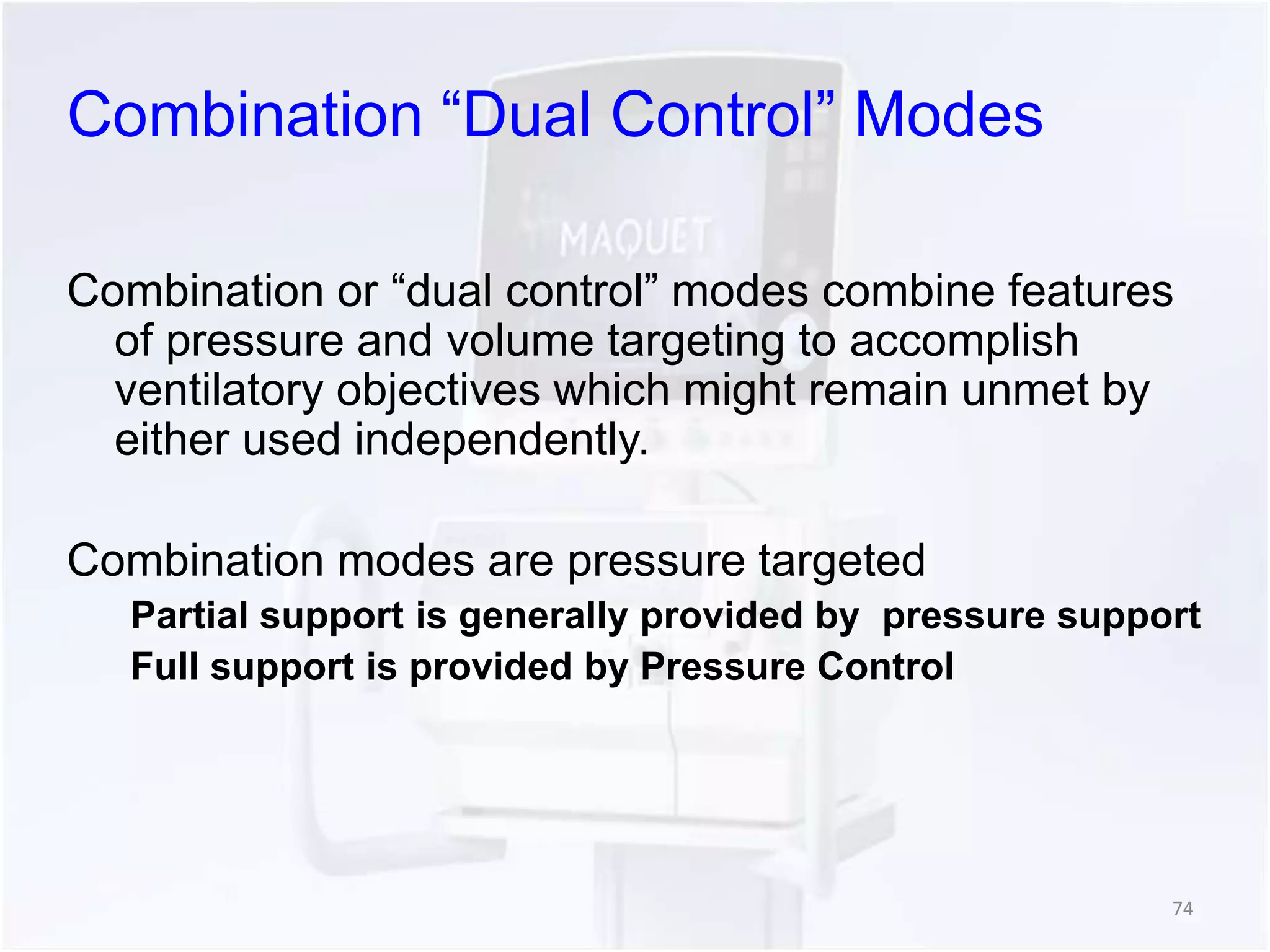 Combination “Dual Control” Modes 
Combination or “dual control” modes combine features 
of pressure and volume targeting to accomplish 
ventilatory objectives which might remain unmet by 
either used independently. 
Combination modes are pressure targeted 
Partial support is generally provided by pressure support 
Full support is provided by Pressure Control 
74 
 