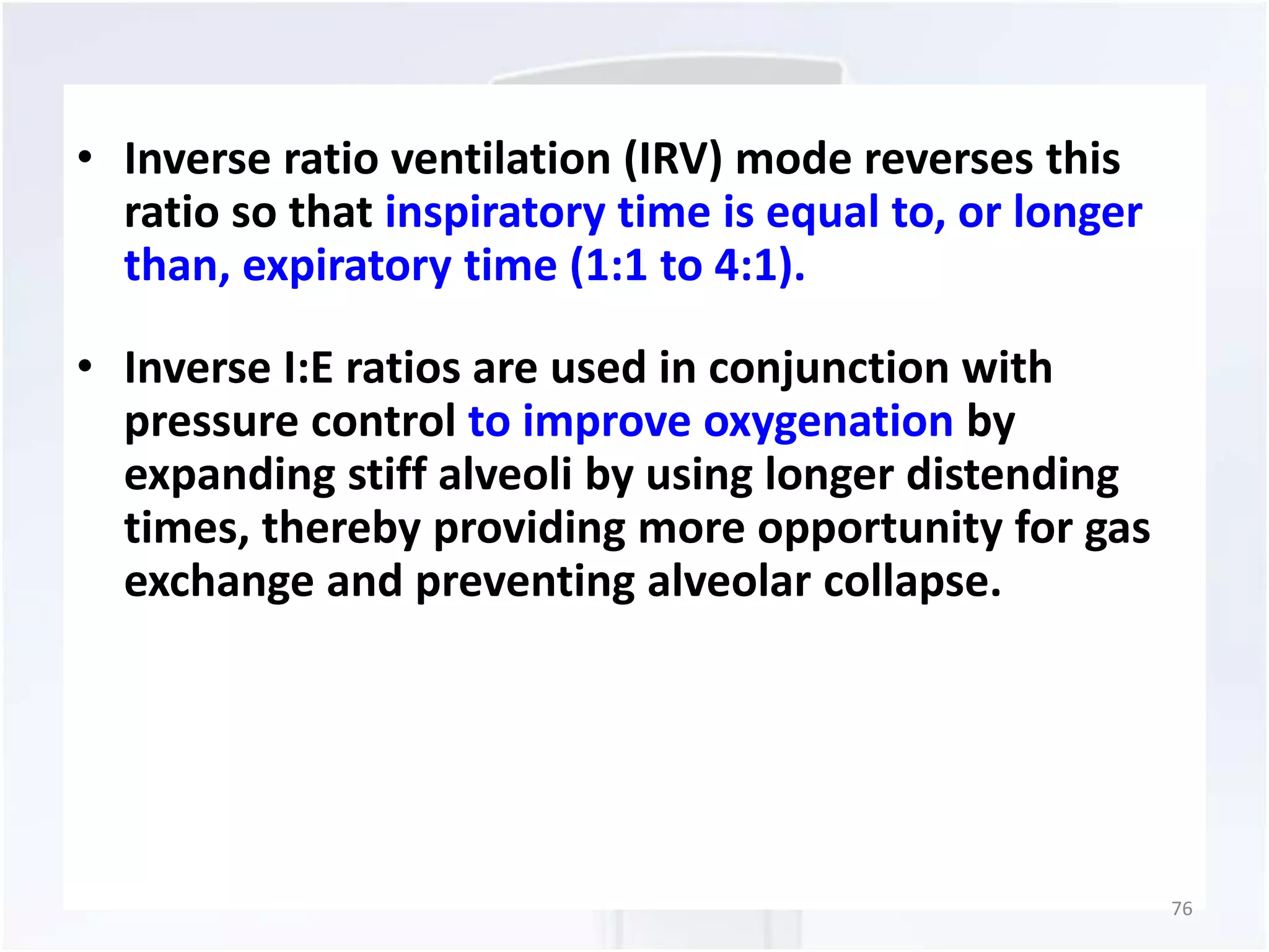 • Inverse ratio ventilation (IRV) mode reverses this 
ratio so that inspiratory time is equal to, or longer 
than, expiratory time (1:1 to 4:1). 
• Inverse I:E ratios are used in conjunction with 
pressure control to improve oxygenation by 
expanding stiff alveoli by using longer distending 
times, thereby providing more opportunity for gas 
exchange and preventing alveolar collapse. 
76 
 