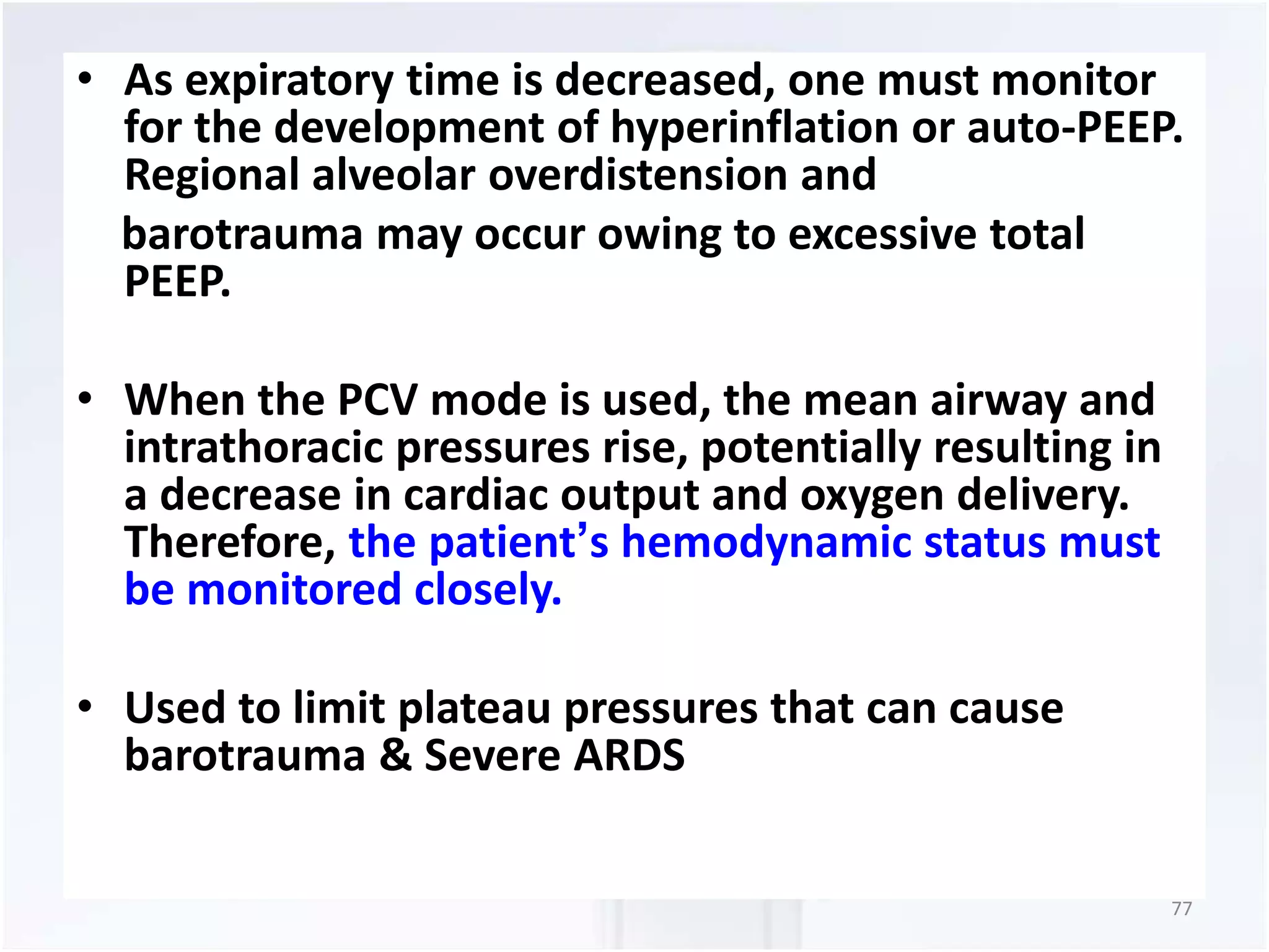 • As expiratory time is decreased, one must monitor 
for the development of hyperinflation or auto-PEEP. 
Regional alveolar overdistension and 
barotrauma may occur owing to excessive total 
PEEP. 
• When the PCV mode is used, the mean airway and 
intrathoracic pressures rise, potentially resulting in 
a decrease in cardiac output and oxygen delivery. 
Therefore, the patient’s hemodynamic status must 
be monitored closely. 
• Used to limit plateau pressures that can cause 
barotrauma & Severe ARDS 
77 
 
