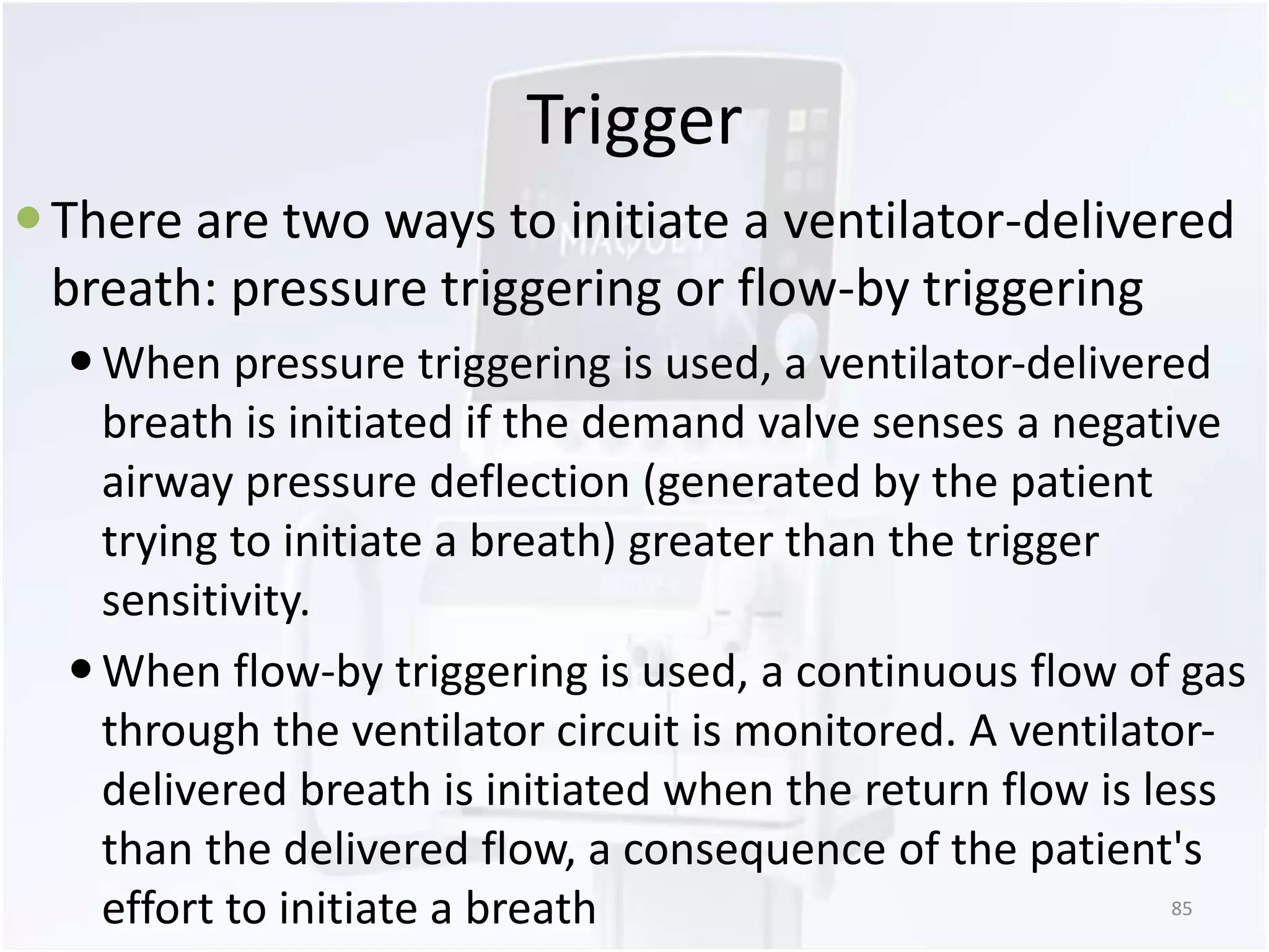 Trigger 
 There are two ways to initiate a ventilator-delivered 
breath: pressure triggering or flow-by triggering 
 When pressure triggering is used, a ventilator-delivered 
breath is initiated if the demand valve senses a negative 
airway pressure deflection (generated by the patient 
trying to initiate a breath) greater than the trigger 
sensitivity. 
 When flow-by triggering is used, a continuous flow of gas 
through the ventilator circuit is monitored. A ventilator-delivered 
breath is initiated when the return flow is less 
than the delivered flow, a consequence of the patient's 
effort to initiate a breath 85 
 