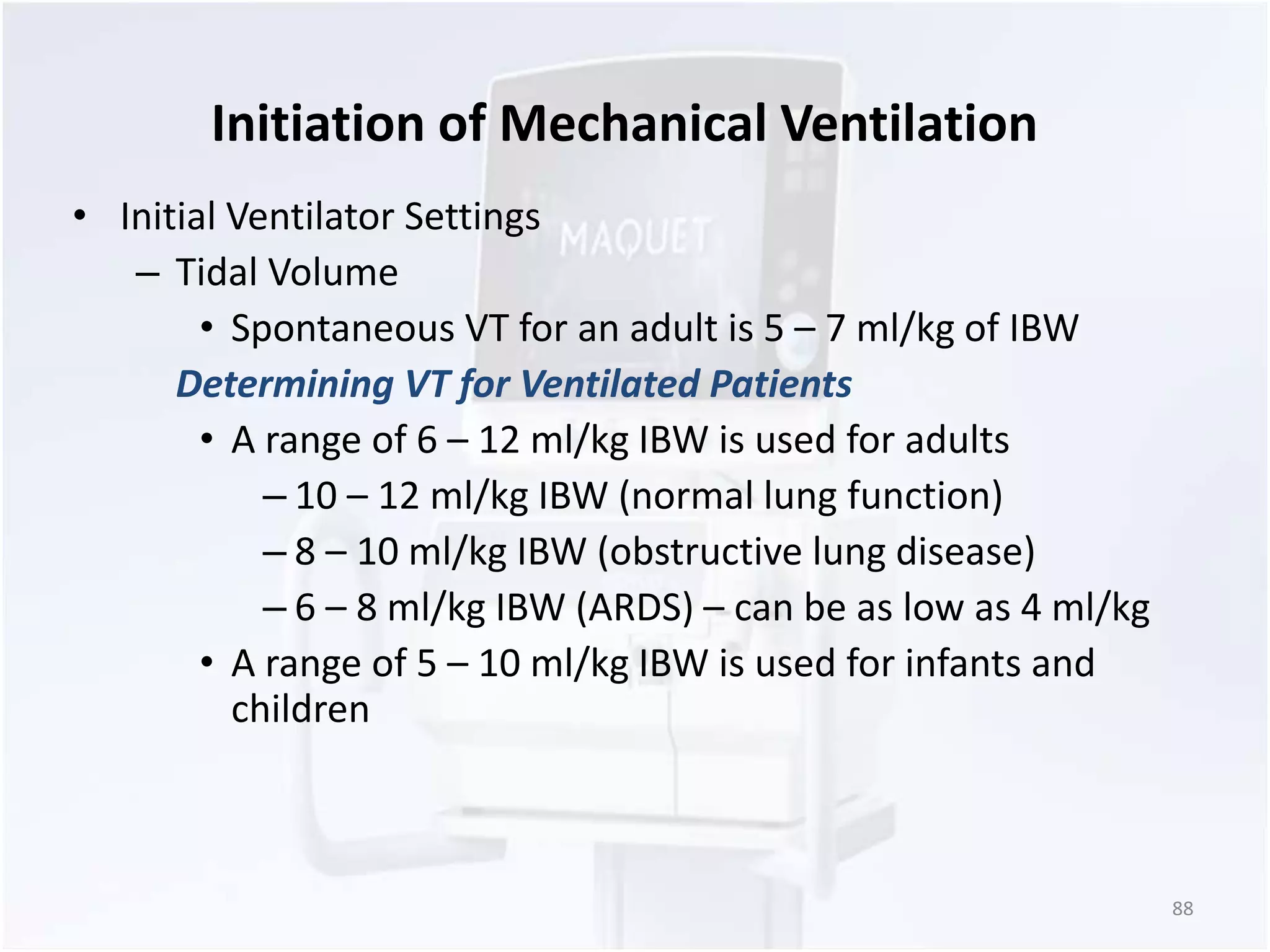 Initiation of Mechanical Ventilation 
• Initial Ventilator Settings 
– Tidal Volume 
• Spontaneous VT for an adult is 5 – 7 ml/kg of IBW 
Determining VT for Ventilated Patients 
• A range of 6 – 12 ml/kg IBW is used for adults 
– 10 – 12 ml/kg IBW (normal lung function) 
– 8 – 10 ml/kg IBW (obstructive lung disease) 
– 6 – 8 ml/kg IBW (ARDS) – can be as low as 4 ml/kg 
• A range of 5 – 10 ml/kg IBW is used for infants and 
children 
88 
 