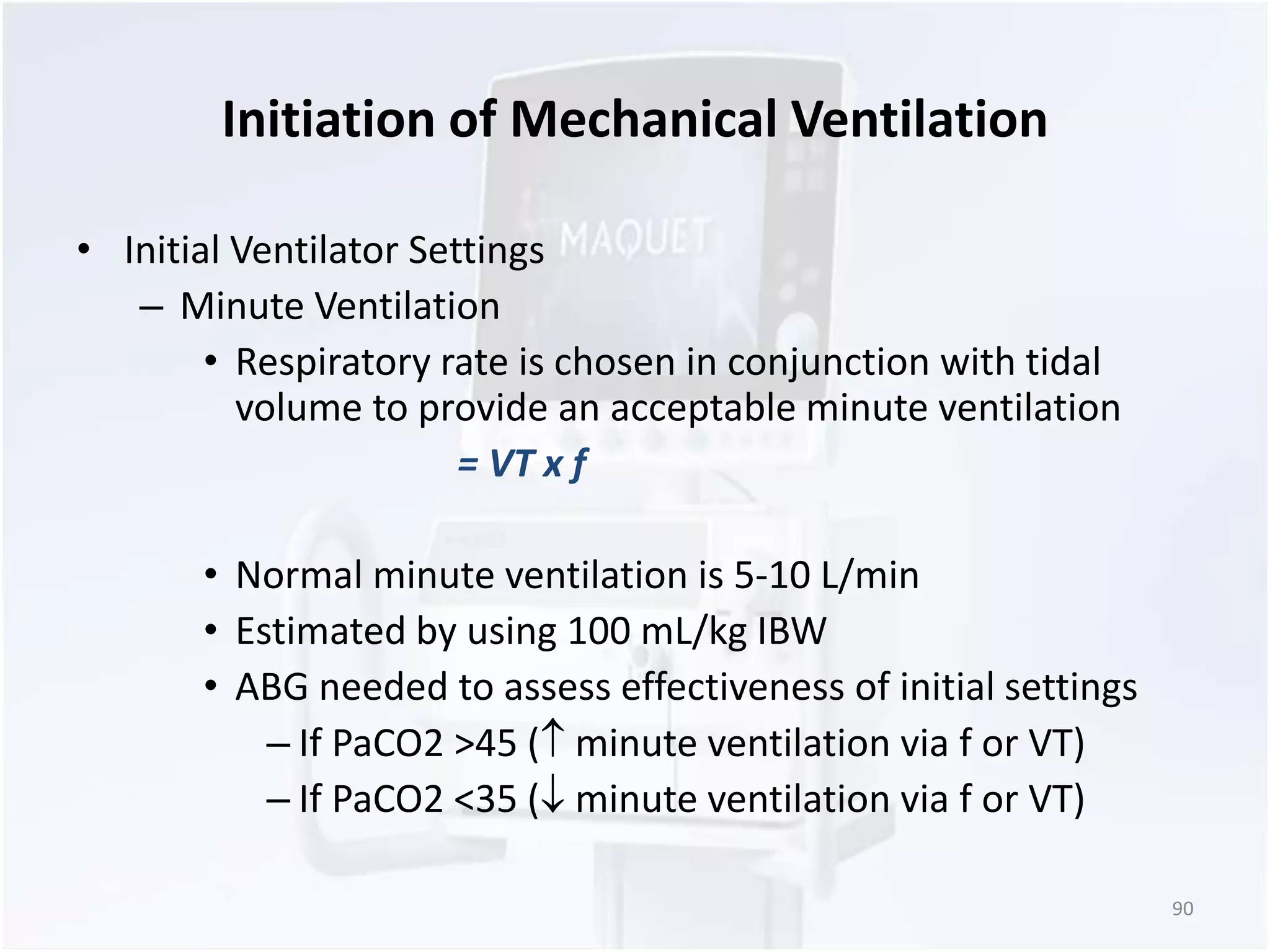Initiation of Mechanical Ventilation 
• Initial Ventilator Settings 
– Minute Ventilation 
• Respiratory rate is chosen in conjunction with tidal 
volume to provide an acceptable minute ventilation 
= VT x f 
• Normal minute ventilation is 5-10 L/min 
• Estimated by using 100 mL/kg IBW 
• ABG needed to assess effectiveness of initial settings 
– If PaCO2 >45 ( minute ventilation via f or VT) 
– If PaCO2 <35 ( minute ventilation via f or VT) 
90 
 