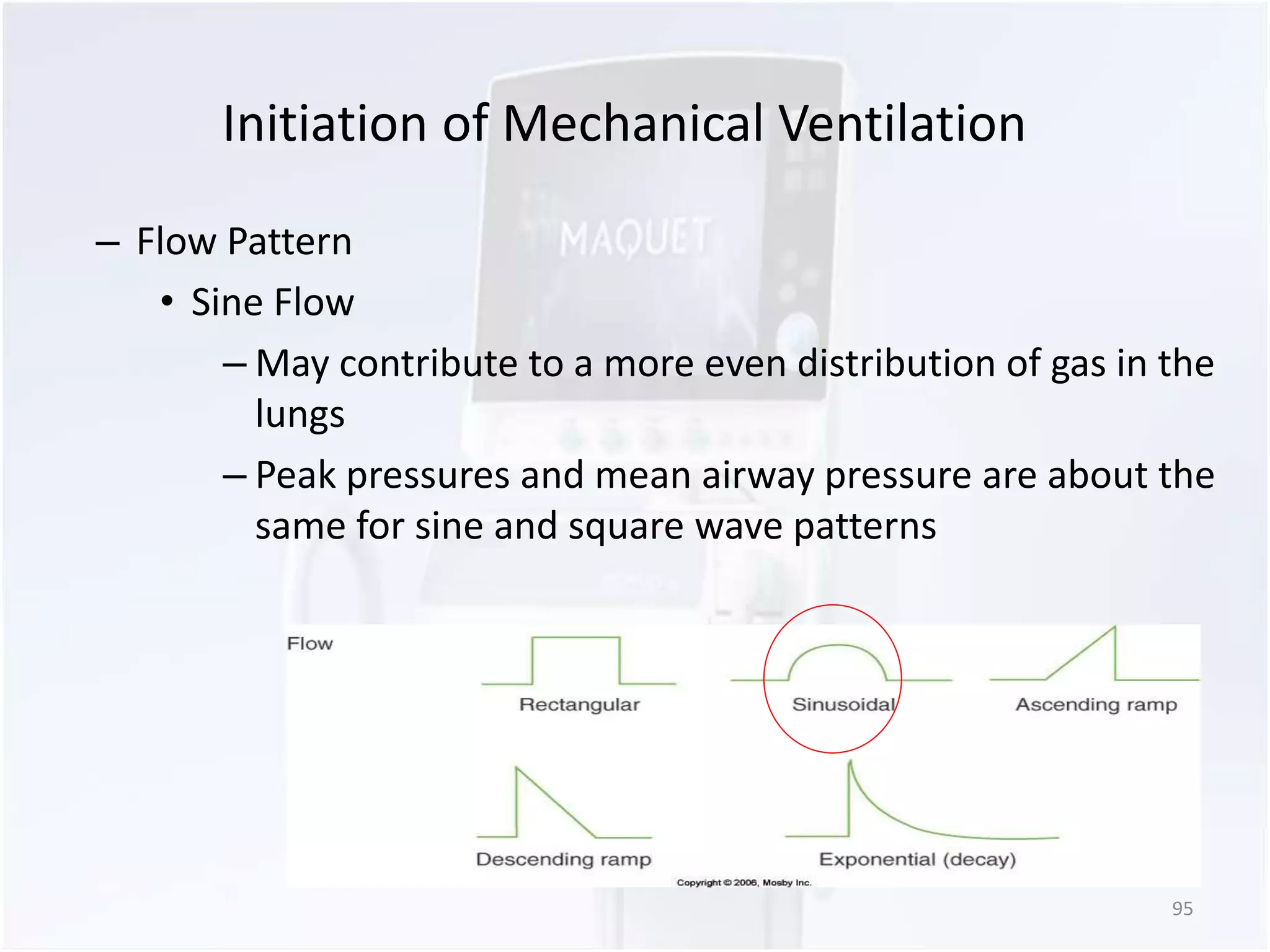 Initiation of Mechanical Ventilation 
– Flow Pattern 
• Sine Flow 
– May contribute to a more even distribution of gas in the 
lungs 
– Peak pressures and mean airway pressure are about the 
same for sine and square wave patterns 
95 
 