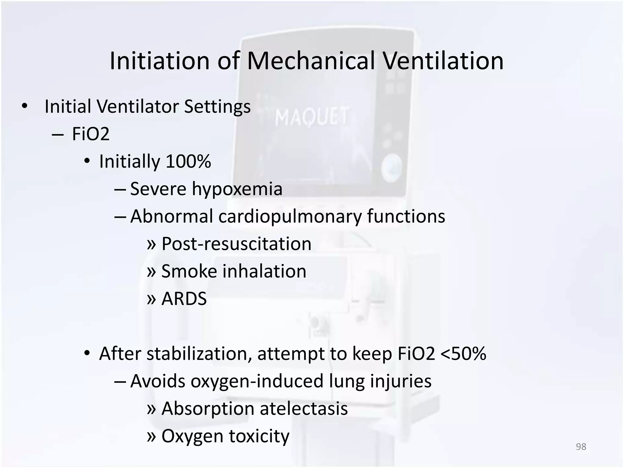 Initiation of Mechanical Ventilation 
• Initial Ventilator Settings 
– FiO2 
• Initially 100% 
– Severe hypoxemia 
– Abnormal cardiopulmonary functions 
» Post-resuscitation 
» Smoke inhalation 
» ARDS 
• After stabilization, attempt to keep FiO2 <50% 
– Avoids oxygen-induced lung injuries 
» Absorption atelectasis 
» Oxygen toxicity 98 
 