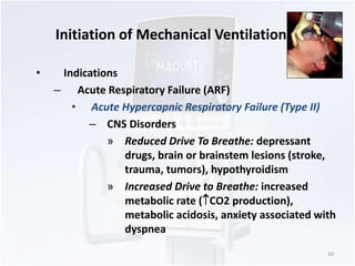 Initiation of Mechanical Ventilation 
• Indications 
– Acute Respiratory Failure (ARF) 
• Acute Hypercapnic Respiratory Failure (Type II) 
– CNS Disorders 
» Reduced Drive To Breathe: depressant 
drugs, brain or brainstem lesions (stroke, 
trauma, tumors), hypothyroidism 
» Increased Drive to Breathe: increased 
metabolic rate (CO2 production), 
metabolic acidosis, anxiety associated with 
dyspnea 
10 
 