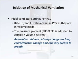 Initiation of Mechanical Ventilation 
• Initial Ventilator Settings For PCV 
– Rate, TI, and I:E ratio are set in PCV as they are 
in Volume mode 
– The pressure gradient (PIP-PEEP) is adjusted to 
establish volume delivery 
Remember: Volume delivery changes as lung 
characteristics change and can vary breath to 
breath 
100 
 