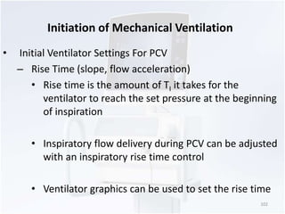 Initiation of Mechanical Ventilation 
• Initial Ventilator Settings For PCV 
– Rise Time (slope, flow acceleration) 
• Rise time is the amount of TI it takes for the 
ventilator to reach the set pressure at the beginning 
of inspiration 
• Inspiratory flow delivery during PCV can be adjusted 
with an inspiratory rise time control 
• Ventilator graphics can be used to set the rise time 
102 
 