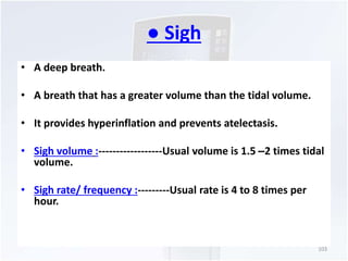 ● Sigh 
• A deep breath. 
• A breath that has a greater volume than the tidal volume. 
• It provides hyperinflation and prevents atelectasis. 
• Sigh volume :------------------Usual volume is 1.5 –2 times tidal 
volume. 
• Sigh rate/ frequency :---------Usual rate is 4 to 8 times per 
hour. 
103 
 